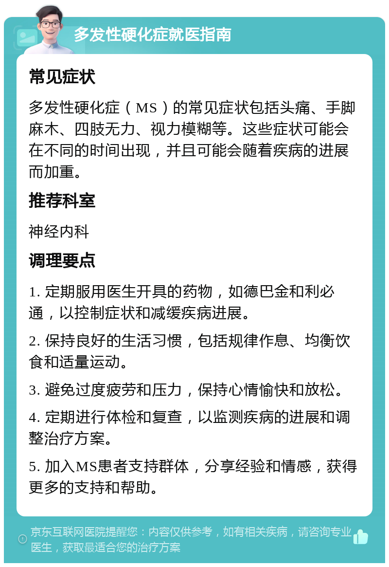 多发性硬化症就医指南 常见症状 多发性硬化症（MS）的常见症状包括头痛、手脚麻木、四肢无力、视力模糊等。这些症状可能会在不同的时间出现，并且可能会随着疾病的进展而加重。 推荐科室 神经内科 调理要点 1. 定期服用医生开具的药物，如德巴金和利必通，以控制症状和减缓疾病进展。 2. 保持良好的生活习惯，包括规律作息、均衡饮食和适量运动。 3. 避免过度疲劳和压力，保持心情愉快和放松。 4. 定期进行体检和复查，以监测疾病的进展和调整治疗方案。 5. 加入MS患者支持群体，分享经验和情感，获得更多的支持和帮助。