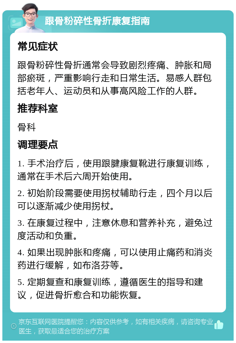 跟骨粉碎性骨折康复指南 常见症状 跟骨粉碎性骨折通常会导致剧烈疼痛、肿胀和局部瘀斑，严重影响行走和日常生活。易感人群包括老年人、运动员和从事高风险工作的人群。 推荐科室 骨科 调理要点 1. 手术治疗后，使用跟腱康复靴进行康复训练，通常在手术后六周开始使用。 2. 初始阶段需要使用拐杖辅助行走，四个月以后可以逐渐减少使用拐杖。 3. 在康复过程中，注意休息和营养补充，避免过度活动和负重。 4. 如果出现肿胀和疼痛，可以使用止痛药和消炎药进行缓解，如布洛芬等。 5. 定期复查和康复训练，遵循医生的指导和建议，促进骨折愈合和功能恢复。