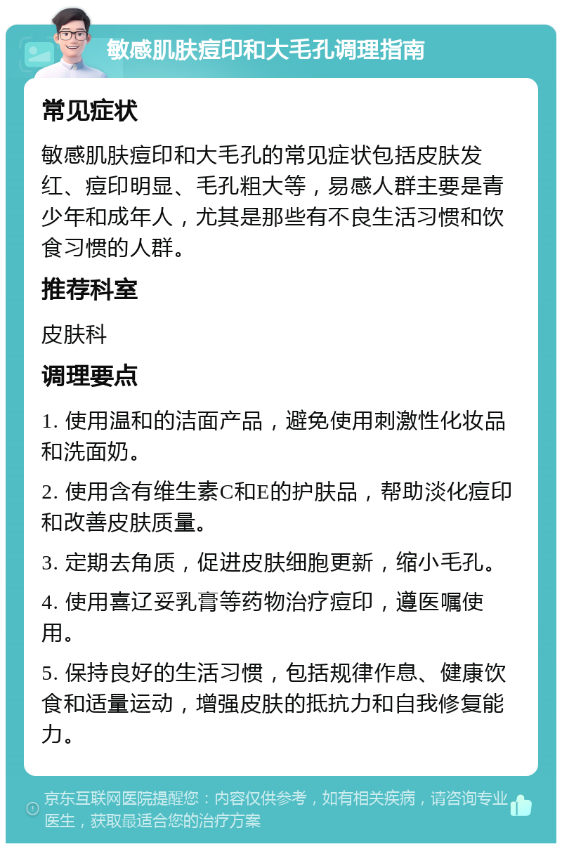 敏感肌肤痘印和大毛孔调理指南 常见症状 敏感肌肤痘印和大毛孔的常见症状包括皮肤发红、痘印明显、毛孔粗大等，易感人群主要是青少年和成年人，尤其是那些有不良生活习惯和饮食习惯的人群。 推荐科室 皮肤科 调理要点 1. 使用温和的洁面产品，避免使用刺激性化妆品和洗面奶。 2. 使用含有维生素C和E的护肤品，帮助淡化痘印和改善皮肤质量。 3. 定期去角质，促进皮肤细胞更新，缩小毛孔。 4. 使用喜辽妥乳膏等药物治疗痘印，遵医嘱使用。 5. 保持良好的生活习惯，包括规律作息、健康饮食和适量运动，增强皮肤的抵抗力和自我修复能力。