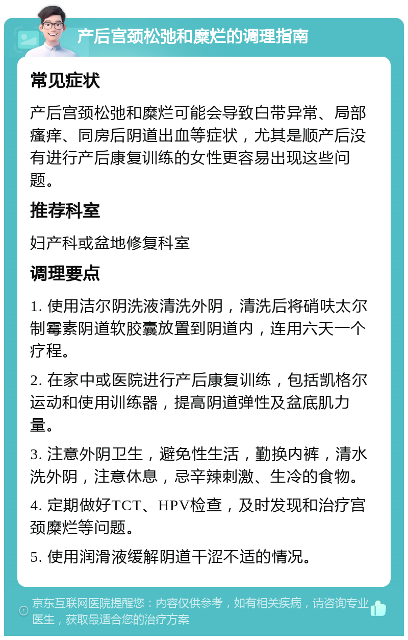 产后宫颈松弛和糜烂的调理指南 常见症状 产后宫颈松弛和糜烂可能会导致白带异常、局部瘙痒、同房后阴道出血等症状，尤其是顺产后没有进行产后康复训练的女性更容易出现这些问题。 推荐科室 妇产科或盆地修复科室 调理要点 1. 使用洁尔阴洗液清洗外阴，清洗后将硝呋太尔制霉素阴道软胶囊放置到阴道内，连用六天一个疗程。 2. 在家中或医院进行产后康复训练，包括凯格尔运动和使用训练器，提高阴道弹性及盆底肌力量。 3. 注意外阴卫生，避免性生活，勤换内裤，清水洗外阴，注意休息，忌辛辣刺激、生冷的食物。 4. 定期做好TCT、HPV检查，及时发现和治疗宫颈糜烂等问题。 5. 使用润滑液缓解阴道干涩不适的情况。