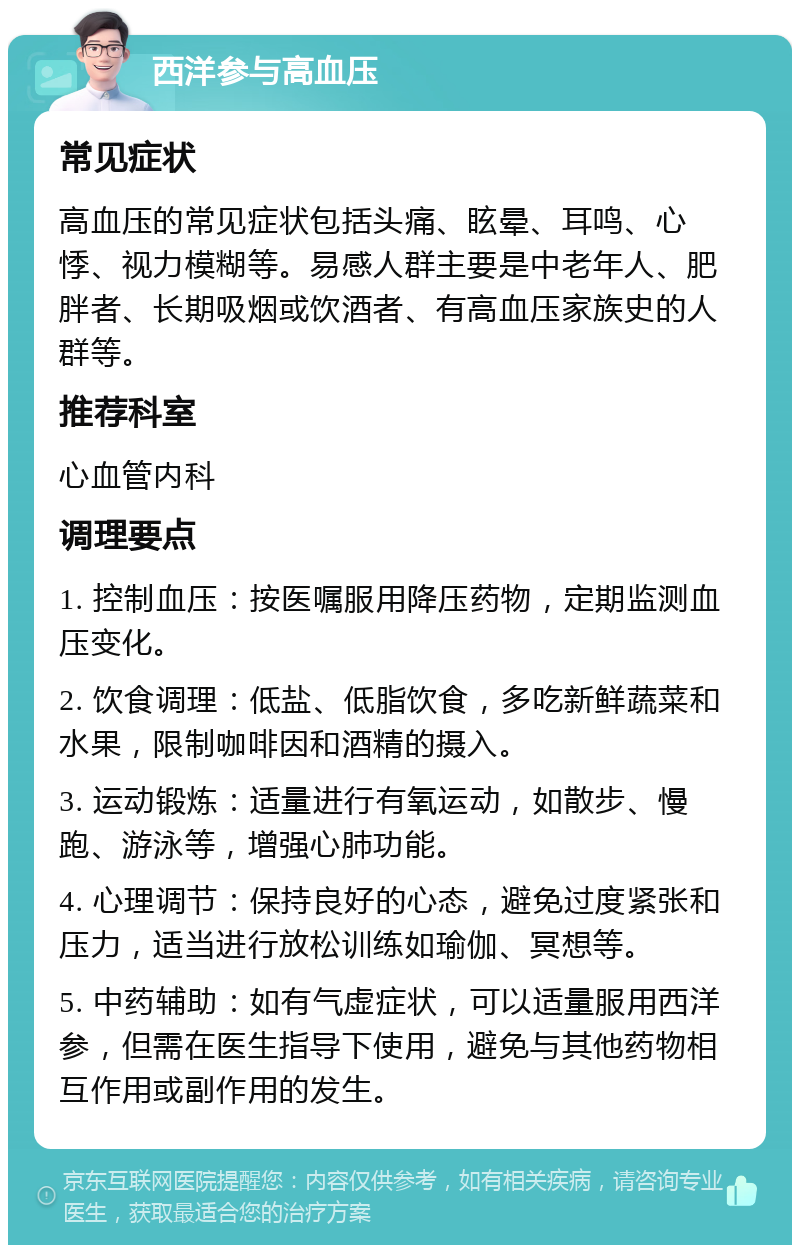 西洋参与高血压 常见症状 高血压的常见症状包括头痛、眩晕、耳鸣、心悸、视力模糊等。易感人群主要是中老年人、肥胖者、长期吸烟或饮酒者、有高血压家族史的人群等。 推荐科室 心血管内科 调理要点 1. 控制血压：按医嘱服用降压药物，定期监测血压变化。 2. 饮食调理：低盐、低脂饮食，多吃新鲜蔬菜和水果，限制咖啡因和酒精的摄入。 3. 运动锻炼：适量进行有氧运动，如散步、慢跑、游泳等，增强心肺功能。 4. 心理调节：保持良好的心态，避免过度紧张和压力，适当进行放松训练如瑜伽、冥想等。 5. 中药辅助：如有气虚症状，可以适量服用西洋参，但需在医生指导下使用，避免与其他药物相互作用或副作用的发生。