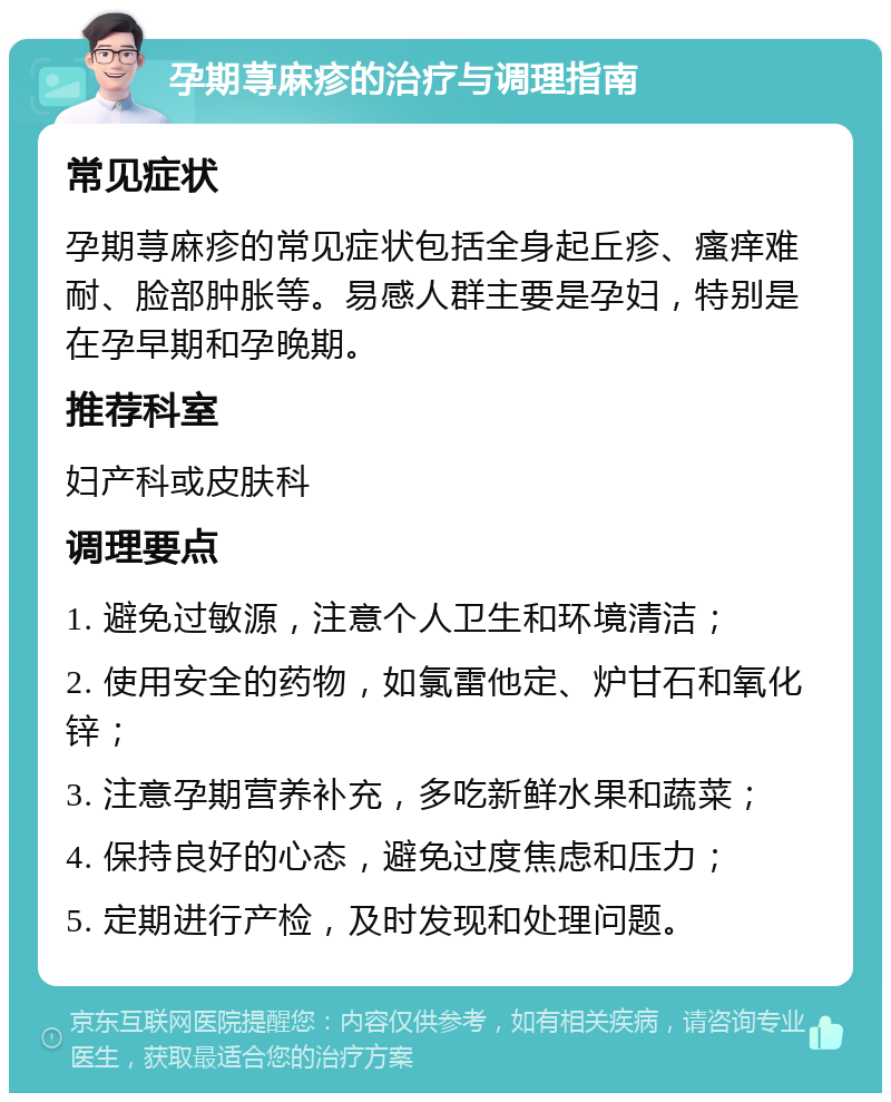 孕期荨麻疹的治疗与调理指南 常见症状 孕期荨麻疹的常见症状包括全身起丘疹、瘙痒难耐、脸部肿胀等。易感人群主要是孕妇，特别是在孕早期和孕晚期。 推荐科室 妇产科或皮肤科 调理要点 1. 避免过敏源，注意个人卫生和环境清洁； 2. 使用安全的药物，如氯雷他定、炉甘石和氧化锌； 3. 注意孕期营养补充，多吃新鲜水果和蔬菜； 4. 保持良好的心态，避免过度焦虑和压力； 5. 定期进行产检，及时发现和处理问题。