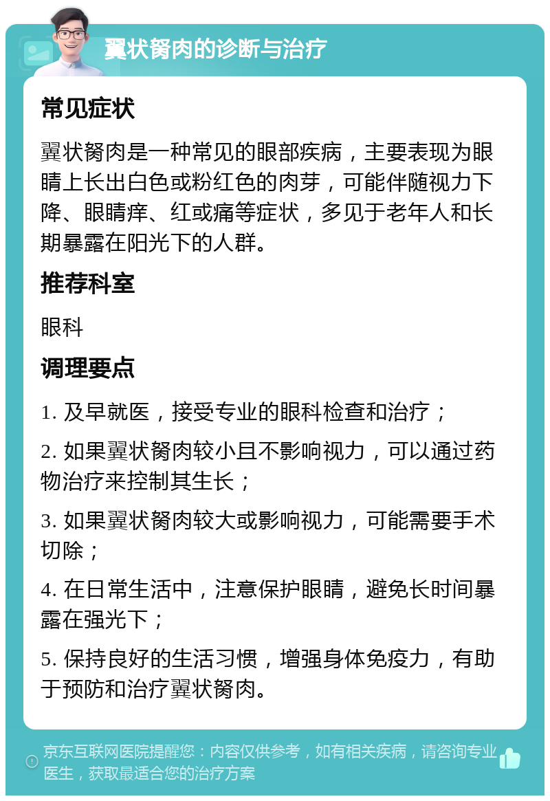 翼状胬肉的诊断与治疗 常见症状 翼状胬肉是一种常见的眼部疾病，主要表现为眼睛上长出白色或粉红色的肉芽，可能伴随视力下降、眼睛痒、红或痛等症状，多见于老年人和长期暴露在阳光下的人群。 推荐科室 眼科 调理要点 1. 及早就医，接受专业的眼科检查和治疗； 2. 如果翼状胬肉较小且不影响视力，可以通过药物治疗来控制其生长； 3. 如果翼状胬肉较大或影响视力，可能需要手术切除； 4. 在日常生活中，注意保护眼睛，避免长时间暴露在强光下； 5. 保持良好的生活习惯，增强身体免疫力，有助于预防和治疗翼状胬肉。