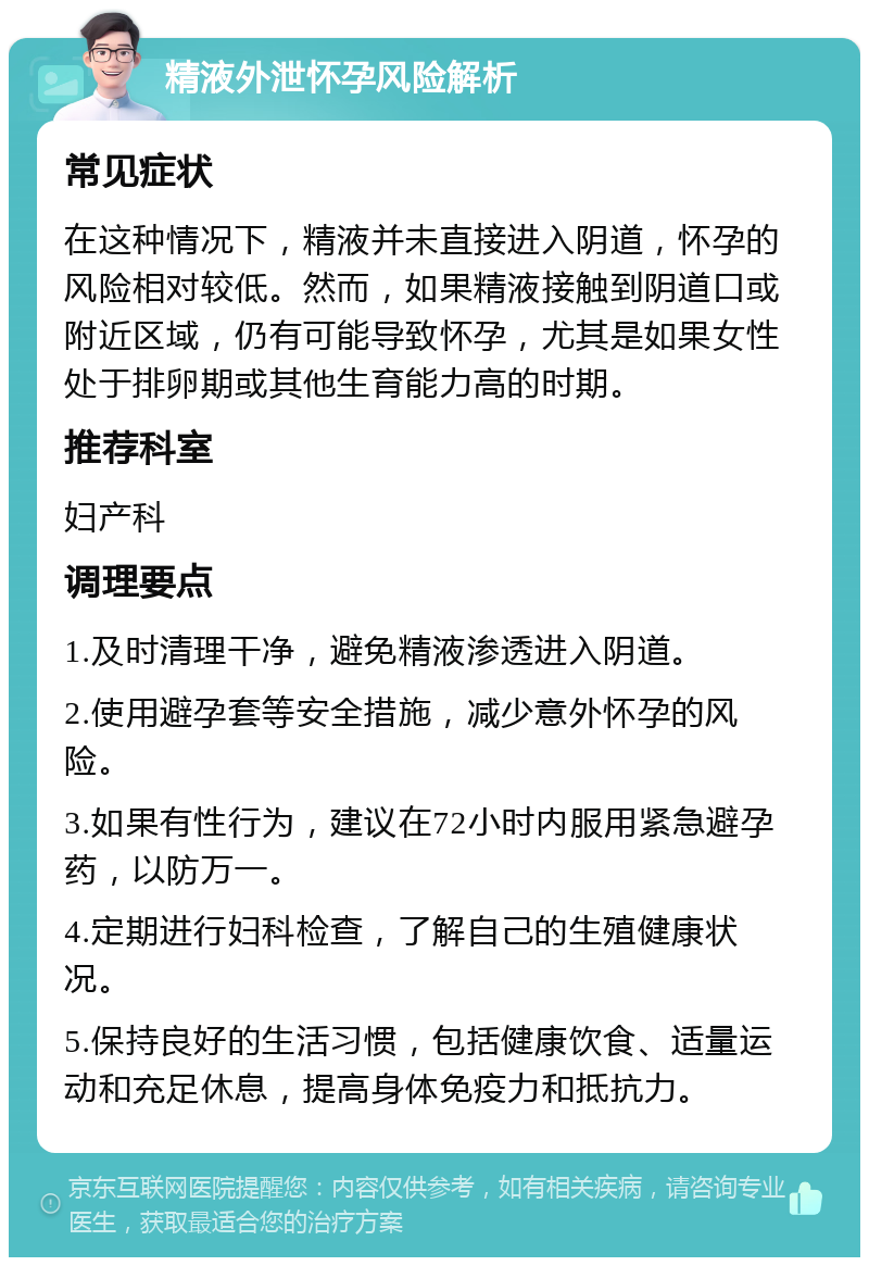 精液外泄怀孕风险解析 常见症状 在这种情况下，精液并未直接进入阴道，怀孕的风险相对较低。然而，如果精液接触到阴道口或附近区域，仍有可能导致怀孕，尤其是如果女性处于排卵期或其他生育能力高的时期。 推荐科室 妇产科 调理要点 1.及时清理干净，避免精液渗透进入阴道。 2.使用避孕套等安全措施，减少意外怀孕的风险。 3.如果有性行为，建议在72小时内服用紧急避孕药，以防万一。 4.定期进行妇科检查，了解自己的生殖健康状况。 5.保持良好的生活习惯，包括健康饮食、适量运动和充足休息，提高身体免疫力和抵抗力。