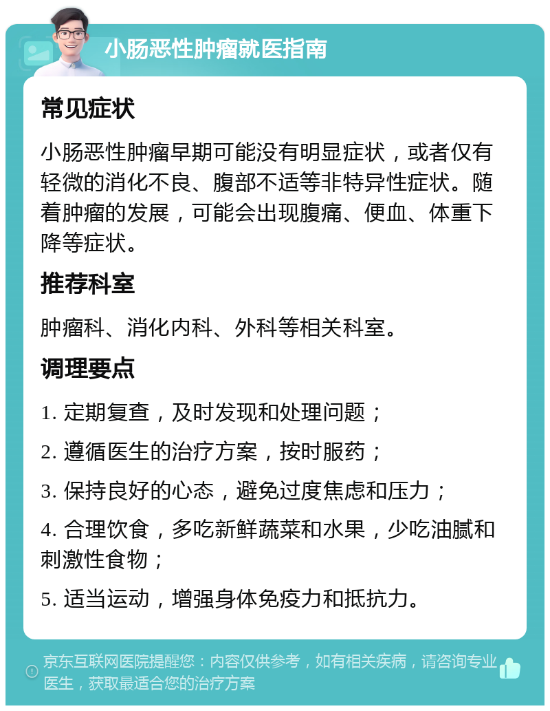 小肠恶性肿瘤就医指南 常见症状 小肠恶性肿瘤早期可能没有明显症状，或者仅有轻微的消化不良、腹部不适等非特异性症状。随着肿瘤的发展，可能会出现腹痛、便血、体重下降等症状。 推荐科室 肿瘤科、消化内科、外科等相关科室。 调理要点 1. 定期复查，及时发现和处理问题； 2. 遵循医生的治疗方案，按时服药； 3. 保持良好的心态，避免过度焦虑和压力； 4. 合理饮食，多吃新鲜蔬菜和水果，少吃油腻和刺激性食物； 5. 适当运动，增强身体免疫力和抵抗力。