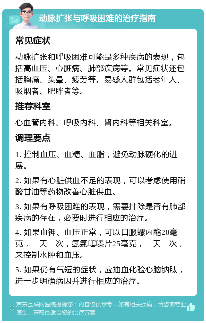 动脉扩张与呼吸困难的治疗指南 常见症状 动脉扩张和呼吸困难可能是多种疾病的表现，包括高血压、心脏病、肺部疾病等。常见症状还包括胸痛、头晕、疲劳等。易感人群包括老年人、吸烟者、肥胖者等。 推荐科室 心血管内科、呼吸内科、肾内科等相关科室。 调理要点 1. 控制血压、血糖、血脂，避免动脉硬化的进展。 2. 如果有心脏供血不足的表现，可以考虑使用硝酸甘油等药物改善心脏供血。 3. 如果有呼吸困难的表现，需要排除是否有肺部疾病的存在，必要时进行相应的治疗。 4. 如果血钾、血压正常，可以口服螺内酯20毫克，一天一次，氢氯噻嗪片25毫克，一天一次，来控制水肿和血压。 5. 如果仍有气短的症状，应抽血化验心脑钠肽，进一步明确病因并进行相应的治疗。