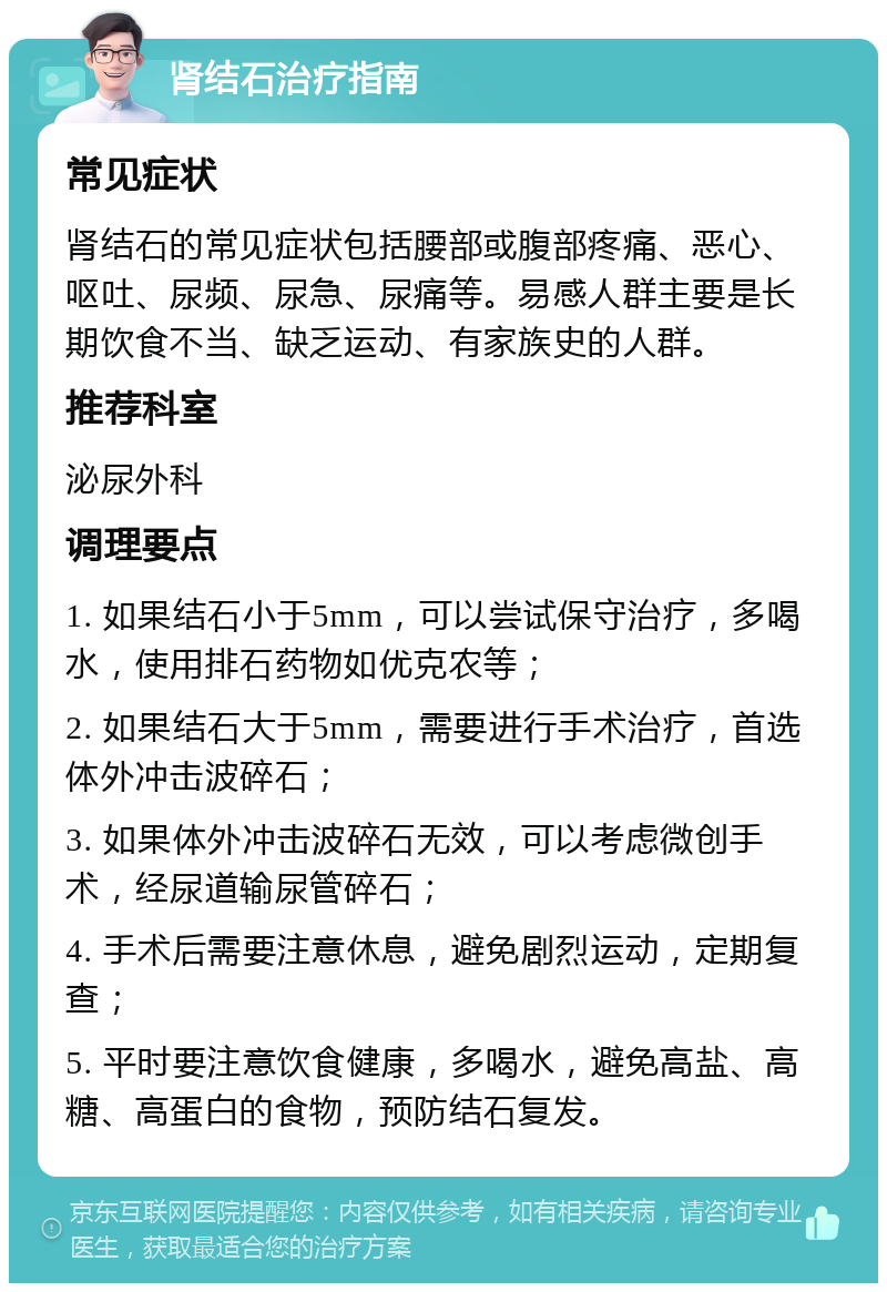 肾结石治疗指南 常见症状 肾结石的常见症状包括腰部或腹部疼痛、恶心、呕吐、尿频、尿急、尿痛等。易感人群主要是长期饮食不当、缺乏运动、有家族史的人群。 推荐科室 泌尿外科 调理要点 1. 如果结石小于5mm，可以尝试保守治疗，多喝水，使用排石药物如优克农等； 2. 如果结石大于5mm，需要进行手术治疗，首选体外冲击波碎石； 3. 如果体外冲击波碎石无效，可以考虑微创手术，经尿道输尿管碎石； 4. 手术后需要注意休息，避免剧烈运动，定期复查； 5. 平时要注意饮食健康，多喝水，避免高盐、高糖、高蛋白的食物，预防结石复发。