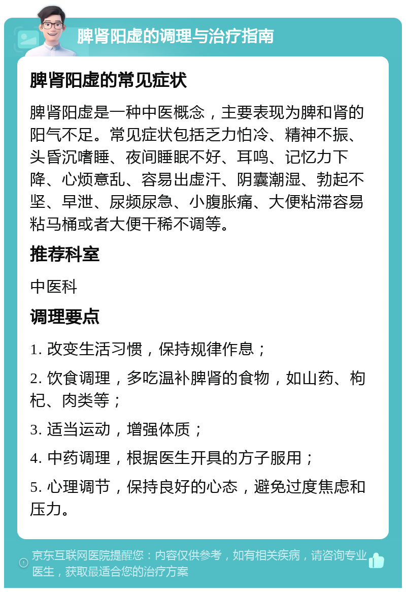 脾肾阳虚的调理与治疗指南 脾肾阳虚的常见症状 脾肾阳虚是一种中医概念，主要表现为脾和肾的阳气不足。常见症状包括乏力怕冷、精神不振、头昏沉嗜睡、夜间睡眠不好、耳鸣、记忆力下降、心烦意乱、容易出虚汗、阴囊潮湿、勃起不坚、早泄、尿频尿急、小腹胀痛、大便粘滞容易粘马桶或者大便干稀不调等。 推荐科室 中医科 调理要点 1. 改变生活习惯，保持规律作息； 2. 饮食调理，多吃温补脾肾的食物，如山药、枸杞、肉类等； 3. 适当运动，增强体质； 4. 中药调理，根据医生开具的方子服用； 5. 心理调节，保持良好的心态，避免过度焦虑和压力。