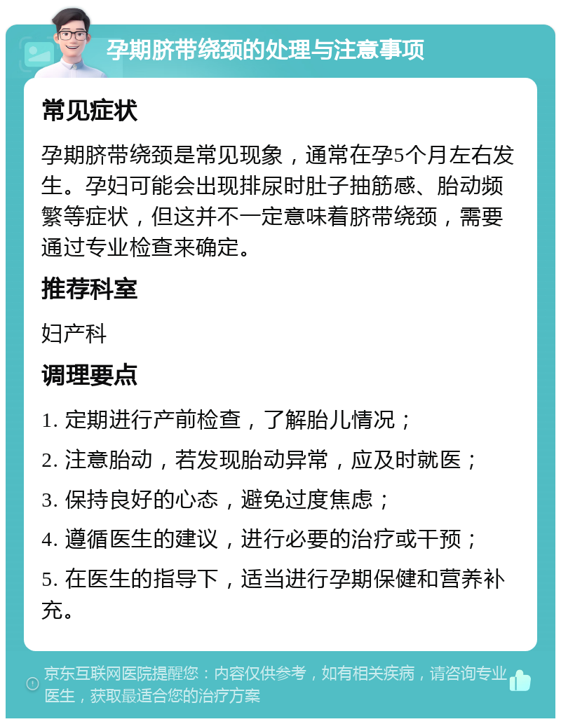 孕期脐带绕颈的处理与注意事项 常见症状 孕期脐带绕颈是常见现象，通常在孕5个月左右发生。孕妇可能会出现排尿时肚子抽筋感、胎动频繁等症状，但这并不一定意味着脐带绕颈，需要通过专业检查来确定。 推荐科室 妇产科 调理要点 1. 定期进行产前检查，了解胎儿情况； 2. 注意胎动，若发现胎动异常，应及时就医； 3. 保持良好的心态，避免过度焦虑； 4. 遵循医生的建议，进行必要的治疗或干预； 5. 在医生的指导下，适当进行孕期保健和营养补充。