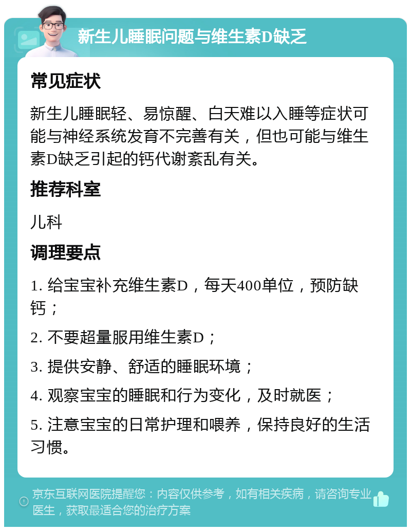 新生儿睡眠问题与维生素D缺乏 常见症状 新生儿睡眠轻、易惊醒、白天难以入睡等症状可能与神经系统发育不完善有关，但也可能与维生素D缺乏引起的钙代谢紊乱有关。 推荐科室 儿科 调理要点 1. 给宝宝补充维生素D，每天400单位，预防缺钙； 2. 不要超量服用维生素D； 3. 提供安静、舒适的睡眠环境； 4. 观察宝宝的睡眠和行为变化，及时就医； 5. 注意宝宝的日常护理和喂养，保持良好的生活习惯。