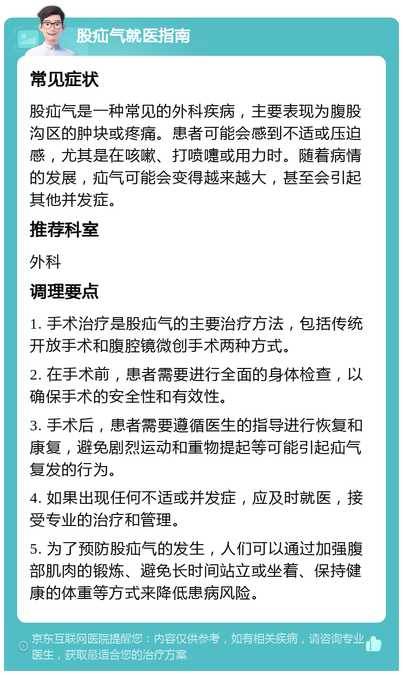 股疝气就医指南 常见症状 股疝气是一种常见的外科疾病，主要表现为腹股沟区的肿块或疼痛。患者可能会感到不适或压迫感，尤其是在咳嗽、打喷嚏或用力时。随着病情的发展，疝气可能会变得越来越大，甚至会引起其他并发症。 推荐科室 外科 调理要点 1. 手术治疗是股疝气的主要治疗方法，包括传统开放手术和腹腔镜微创手术两种方式。 2. 在手术前，患者需要进行全面的身体检查，以确保手术的安全性和有效性。 3. 手术后，患者需要遵循医生的指导进行恢复和康复，避免剧烈运动和重物提起等可能引起疝气复发的行为。 4. 如果出现任何不适或并发症，应及时就医，接受专业的治疗和管理。 5. 为了预防股疝气的发生，人们可以通过加强腹部肌肉的锻炼、避免长时间站立或坐着、保持健康的体重等方式来降低患病风险。