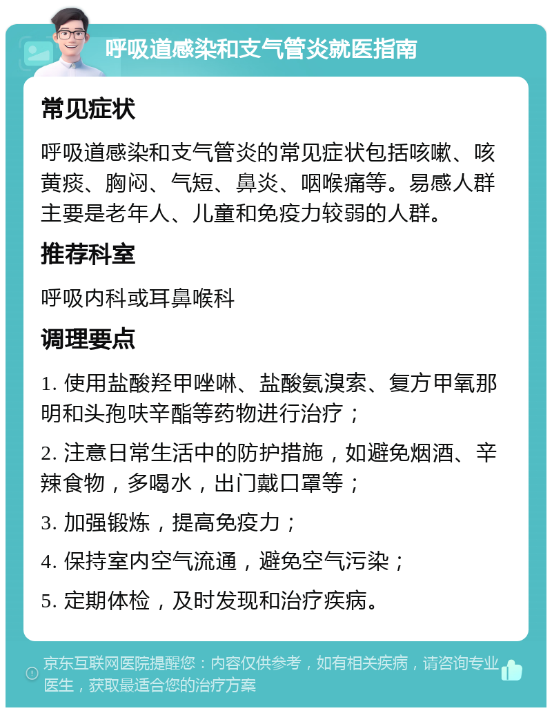 呼吸道感染和支气管炎就医指南 常见症状 呼吸道感染和支气管炎的常见症状包括咳嗽、咳黄痰、胸闷、气短、鼻炎、咽喉痛等。易感人群主要是老年人、儿童和免疫力较弱的人群。 推荐科室 呼吸内科或耳鼻喉科 调理要点 1. 使用盐酸羟甲唑啉、盐酸氨溴索、复方甲氧那明和头孢呋辛酯等药物进行治疗； 2. 注意日常生活中的防护措施，如避免烟酒、辛辣食物，多喝水，出门戴口罩等； 3. 加强锻炼，提高免疫力； 4. 保持室内空气流通，避免空气污染； 5. 定期体检，及时发现和治疗疾病。