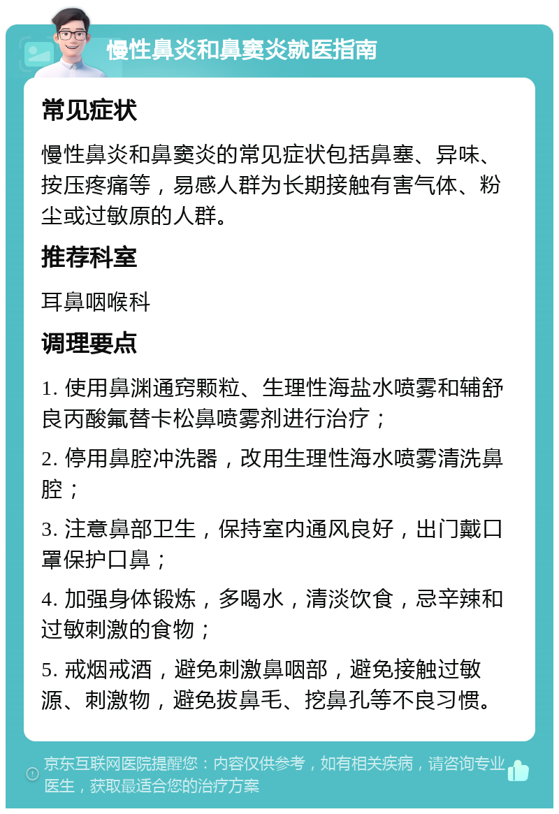 慢性鼻炎和鼻窦炎就医指南 常见症状 慢性鼻炎和鼻窦炎的常见症状包括鼻塞、异味、按压疼痛等，易感人群为长期接触有害气体、粉尘或过敏原的人群。 推荐科室 耳鼻咽喉科 调理要点 1. 使用鼻渊通窍颗粒、生理性海盐水喷雾和辅舒良丙酸氟替卡松鼻喷雾剂进行治疗； 2. 停用鼻腔冲洗器，改用生理性海水喷雾清洗鼻腔； 3. 注意鼻部卫生，保持室内通风良好，出门戴口罩保护口鼻； 4. 加强身体锻炼，多喝水，清淡饮食，忌辛辣和过敏刺激的食物； 5. 戒烟戒酒，避免刺激鼻咽部，避免接触过敏源、刺激物，避免拔鼻毛、挖鼻孔等不良习惯。