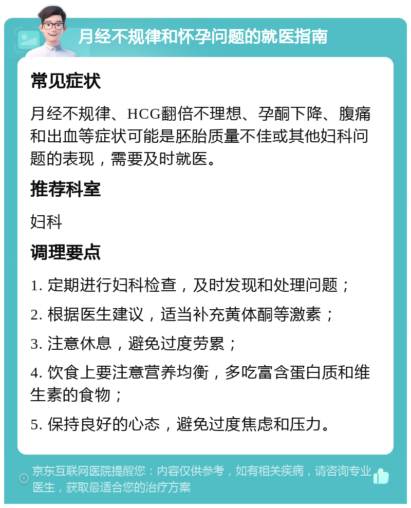 月经不规律和怀孕问题的就医指南 常见症状 月经不规律、HCG翻倍不理想、孕酮下降、腹痛和出血等症状可能是胚胎质量不佳或其他妇科问题的表现，需要及时就医。 推荐科室 妇科 调理要点 1. 定期进行妇科检查，及时发现和处理问题； 2. 根据医生建议，适当补充黄体酮等激素； 3. 注意休息，避免过度劳累； 4. 饮食上要注意营养均衡，多吃富含蛋白质和维生素的食物； 5. 保持良好的心态，避免过度焦虑和压力。