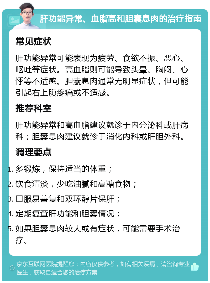 肝功能异常、血脂高和胆囊息肉的治疗指南 常见症状 肝功能异常可能表现为疲劳、食欲不振、恶心、呕吐等症状。高血脂则可能导致头晕、胸闷、心悸等不适感。胆囊息肉通常无明显症状，但可能引起右上腹疼痛或不适感。 推荐科室 肝功能异常和高血脂建议就诊于内分泌科或肝病科；胆囊息肉建议就诊于消化内科或肝胆外科。 调理要点 多锻炼，保持适当的体重； 饮食清淡，少吃油腻和高糖食物； 口服易善复和双环醇片保肝； 定期复查肝功能和胆囊情况； 如果胆囊息肉较大或有症状，可能需要手术治疗。