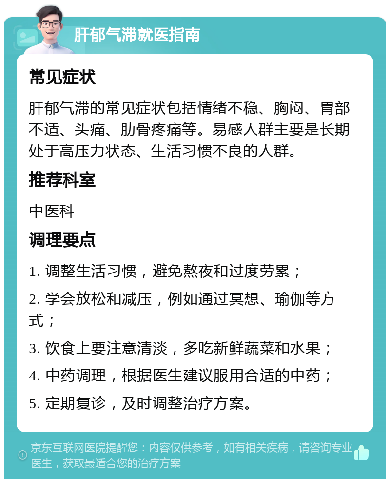 肝郁气滞就医指南 常见症状 肝郁气滞的常见症状包括情绪不稳、胸闷、胃部不适、头痛、肋骨疼痛等。易感人群主要是长期处于高压力状态、生活习惯不良的人群。 推荐科室 中医科 调理要点 1. 调整生活习惯，避免熬夜和过度劳累； 2. 学会放松和减压，例如通过冥想、瑜伽等方式； 3. 饮食上要注意清淡，多吃新鲜蔬菜和水果； 4. 中药调理，根据医生建议服用合适的中药； 5. 定期复诊，及时调整治疗方案。