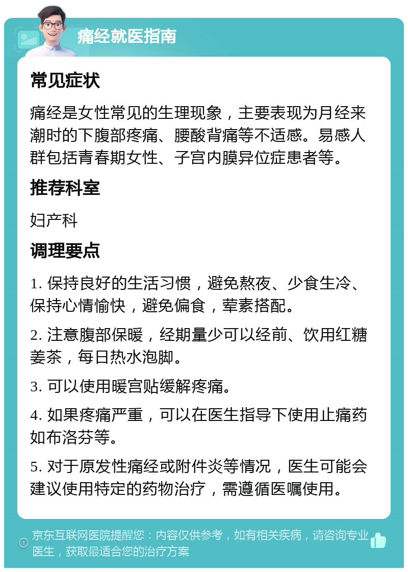 痛经就医指南 常见症状 痛经是女性常见的生理现象，主要表现为月经来潮时的下腹部疼痛、腰酸背痛等不适感。易感人群包括青春期女性、子宫内膜异位症患者等。 推荐科室 妇产科 调理要点 1. 保持良好的生活习惯，避免熬夜、少食生冷、保持心情愉快，避免偏食，荤素搭配。 2. 注意腹部保暖，经期量少可以经前、饮用红糖姜茶，每日热水泡脚。 3. 可以使用暖宫贴缓解疼痛。 4. 如果疼痛严重，可以在医生指导下使用止痛药如布洛芬等。 5. 对于原发性痛经或附件炎等情况，医生可能会建议使用特定的药物治疗，需遵循医嘱使用。