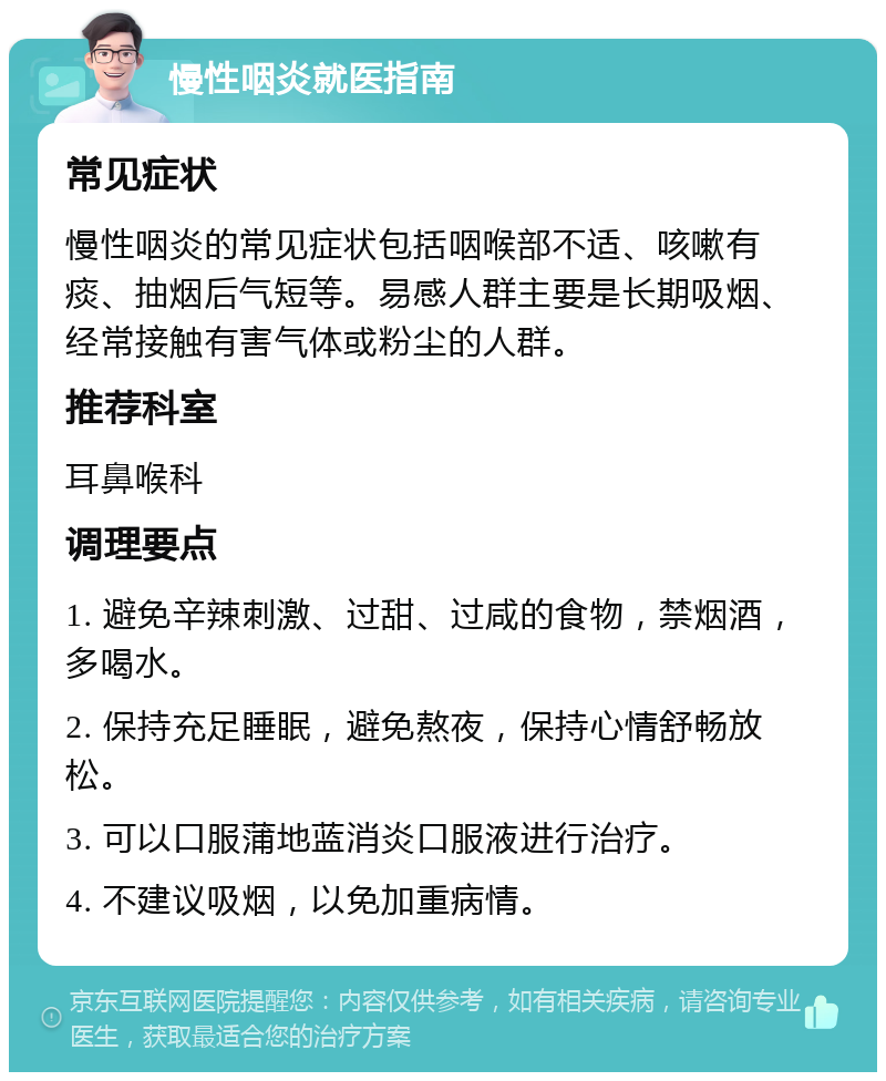 慢性咽炎就医指南 常见症状 慢性咽炎的常见症状包括咽喉部不适、咳嗽有痰、抽烟后气短等。易感人群主要是长期吸烟、经常接触有害气体或粉尘的人群。 推荐科室 耳鼻喉科 调理要点 1. 避免辛辣刺激、过甜、过咸的食物，禁烟酒，多喝水。 2. 保持充足睡眠，避免熬夜，保持心情舒畅放松。 3. 可以口服蒲地蓝消炎口服液进行治疗。 4. 不建议吸烟，以免加重病情。