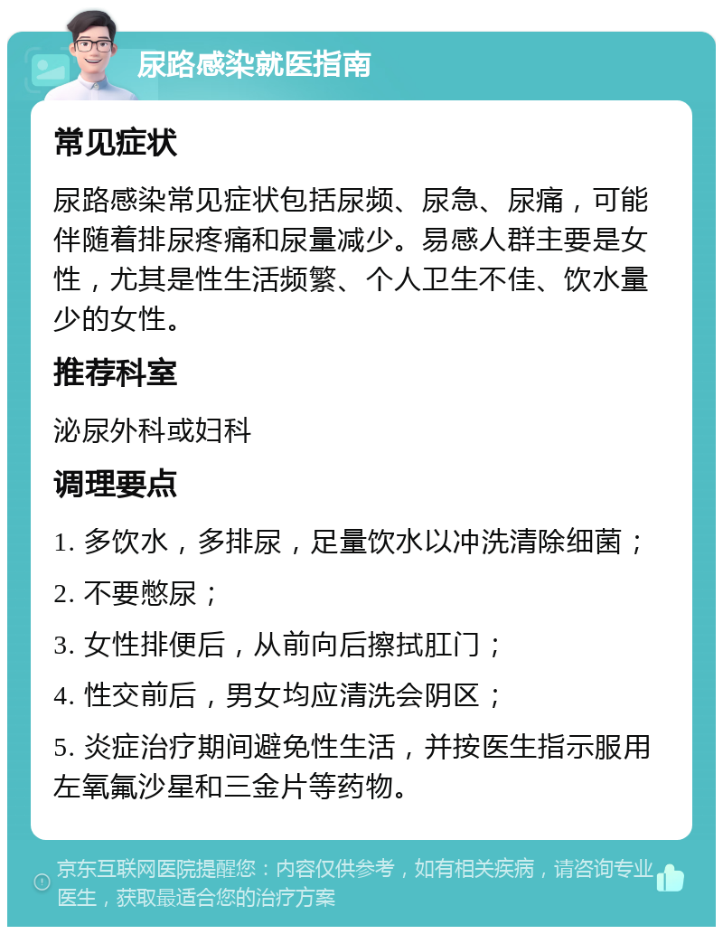 尿路感染就医指南 常见症状 尿路感染常见症状包括尿频、尿急、尿痛，可能伴随着排尿疼痛和尿量减少。易感人群主要是女性，尤其是性生活频繁、个人卫生不佳、饮水量少的女性。 推荐科室 泌尿外科或妇科 调理要点 1. 多饮水，多排尿，足量饮水以冲洗清除细菌； 2. 不要憋尿； 3. 女性排便后，从前向后擦拭肛门； 4. 性交前后，男女均应清洗会阴区； 5. 炎症治疗期间避免性生活，并按医生指示服用左氧氟沙星和三金片等药物。