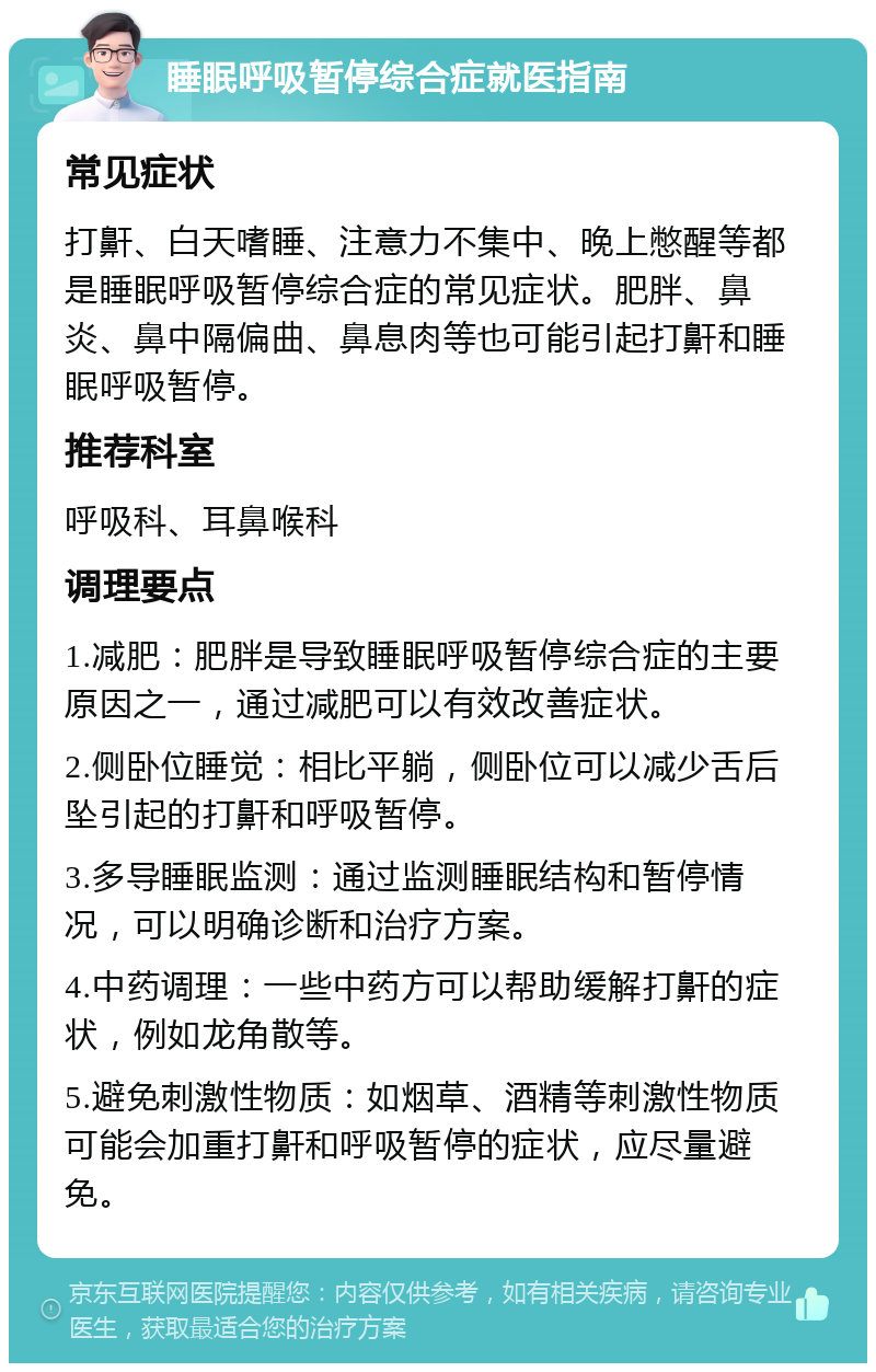 睡眠呼吸暂停综合症就医指南 常见症状 打鼾、白天嗜睡、注意力不集中、晚上憋醒等都是睡眠呼吸暂停综合症的常见症状。肥胖、鼻炎、鼻中隔偏曲、鼻息肉等也可能引起打鼾和睡眠呼吸暂停。 推荐科室 呼吸科、耳鼻喉科 调理要点 1.减肥：肥胖是导致睡眠呼吸暂停综合症的主要原因之一，通过减肥可以有效改善症状。 2.侧卧位睡觉：相比平躺，侧卧位可以减少舌后坠引起的打鼾和呼吸暂停。 3.多导睡眠监测：通过监测睡眠结构和暂停情况，可以明确诊断和治疗方案。 4.中药调理：一些中药方可以帮助缓解打鼾的症状，例如龙角散等。 5.避免刺激性物质：如烟草、酒精等刺激性物质可能会加重打鼾和呼吸暂停的症状，应尽量避免。