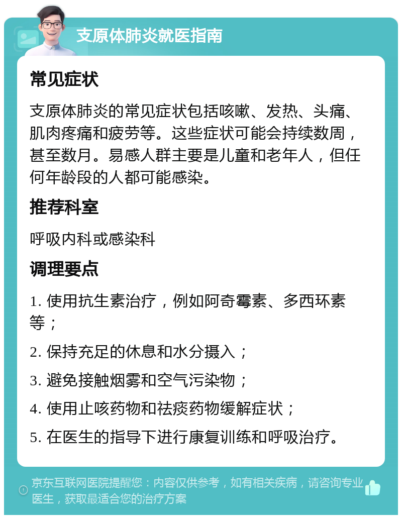 支原体肺炎就医指南 常见症状 支原体肺炎的常见症状包括咳嗽、发热、头痛、肌肉疼痛和疲劳等。这些症状可能会持续数周，甚至数月。易感人群主要是儿童和老年人，但任何年龄段的人都可能感染。 推荐科室 呼吸内科或感染科 调理要点 1. 使用抗生素治疗，例如阿奇霉素、多西环素等； 2. 保持充足的休息和水分摄入； 3. 避免接触烟雾和空气污染物； 4. 使用止咳药物和祛痰药物缓解症状； 5. 在医生的指导下进行康复训练和呼吸治疗。