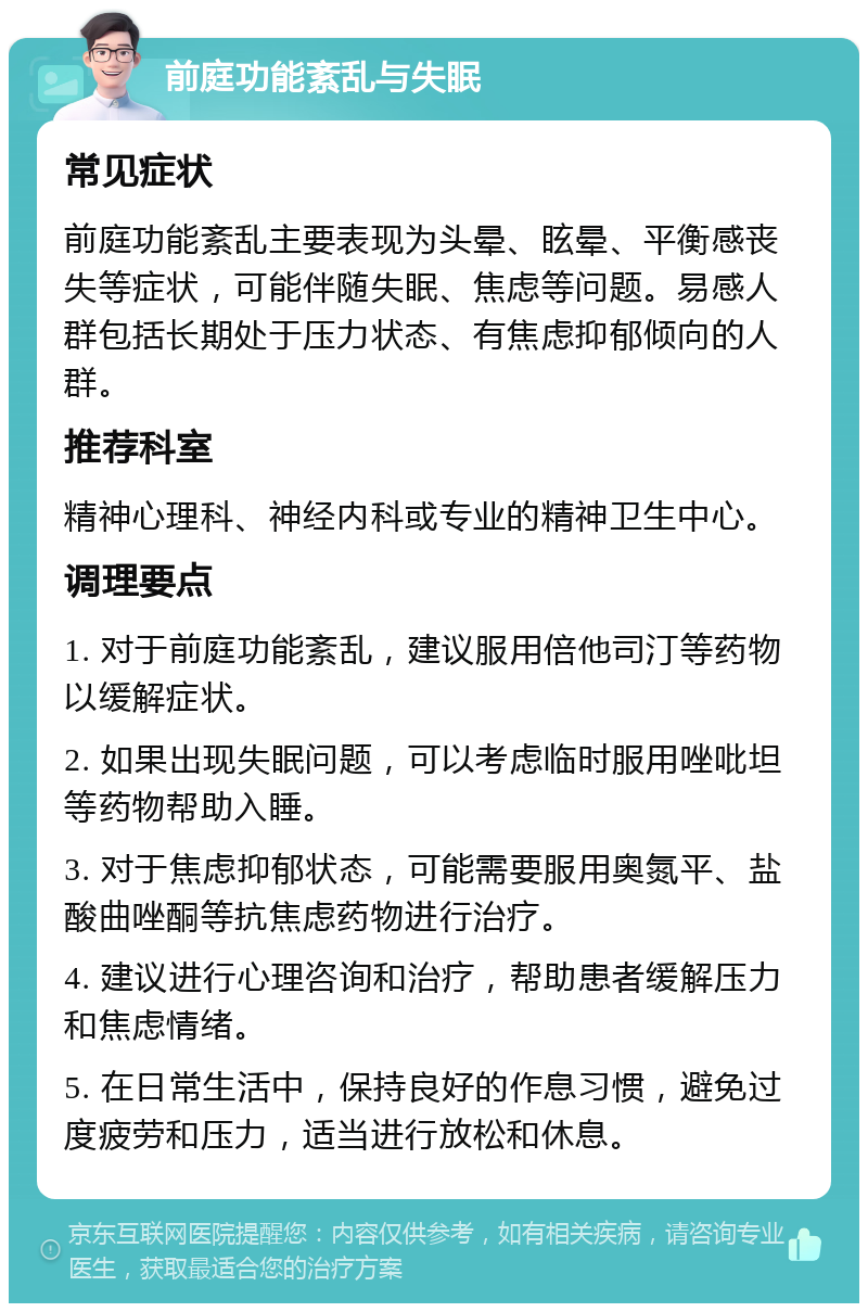 前庭功能紊乱与失眠 常见症状 前庭功能紊乱主要表现为头晕、眩晕、平衡感丧失等症状，可能伴随失眠、焦虑等问题。易感人群包括长期处于压力状态、有焦虑抑郁倾向的人群。 推荐科室 精神心理科、神经内科或专业的精神卫生中心。 调理要点 1. 对于前庭功能紊乱，建议服用倍他司汀等药物以缓解症状。 2. 如果出现失眠问题，可以考虑临时服用唑吡坦等药物帮助入睡。 3. 对于焦虑抑郁状态，可能需要服用奥氮平、盐酸曲唑酮等抗焦虑药物进行治疗。 4. 建议进行心理咨询和治疗，帮助患者缓解压力和焦虑情绪。 5. 在日常生活中，保持良好的作息习惯，避免过度疲劳和压力，适当进行放松和休息。