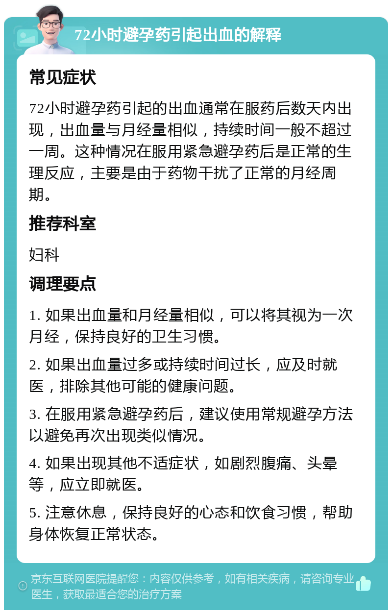 72小时避孕药引起出血的解释 常见症状 72小时避孕药引起的出血通常在服药后数天内出现，出血量与月经量相似，持续时间一般不超过一周。这种情况在服用紧急避孕药后是正常的生理反应，主要是由于药物干扰了正常的月经周期。 推荐科室 妇科 调理要点 1. 如果出血量和月经量相似，可以将其视为一次月经，保持良好的卫生习惯。 2. 如果出血量过多或持续时间过长，应及时就医，排除其他可能的健康问题。 3. 在服用紧急避孕药后，建议使用常规避孕方法以避免再次出现类似情况。 4. 如果出现其他不适症状，如剧烈腹痛、头晕等，应立即就医。 5. 注意休息，保持良好的心态和饮食习惯，帮助身体恢复正常状态。