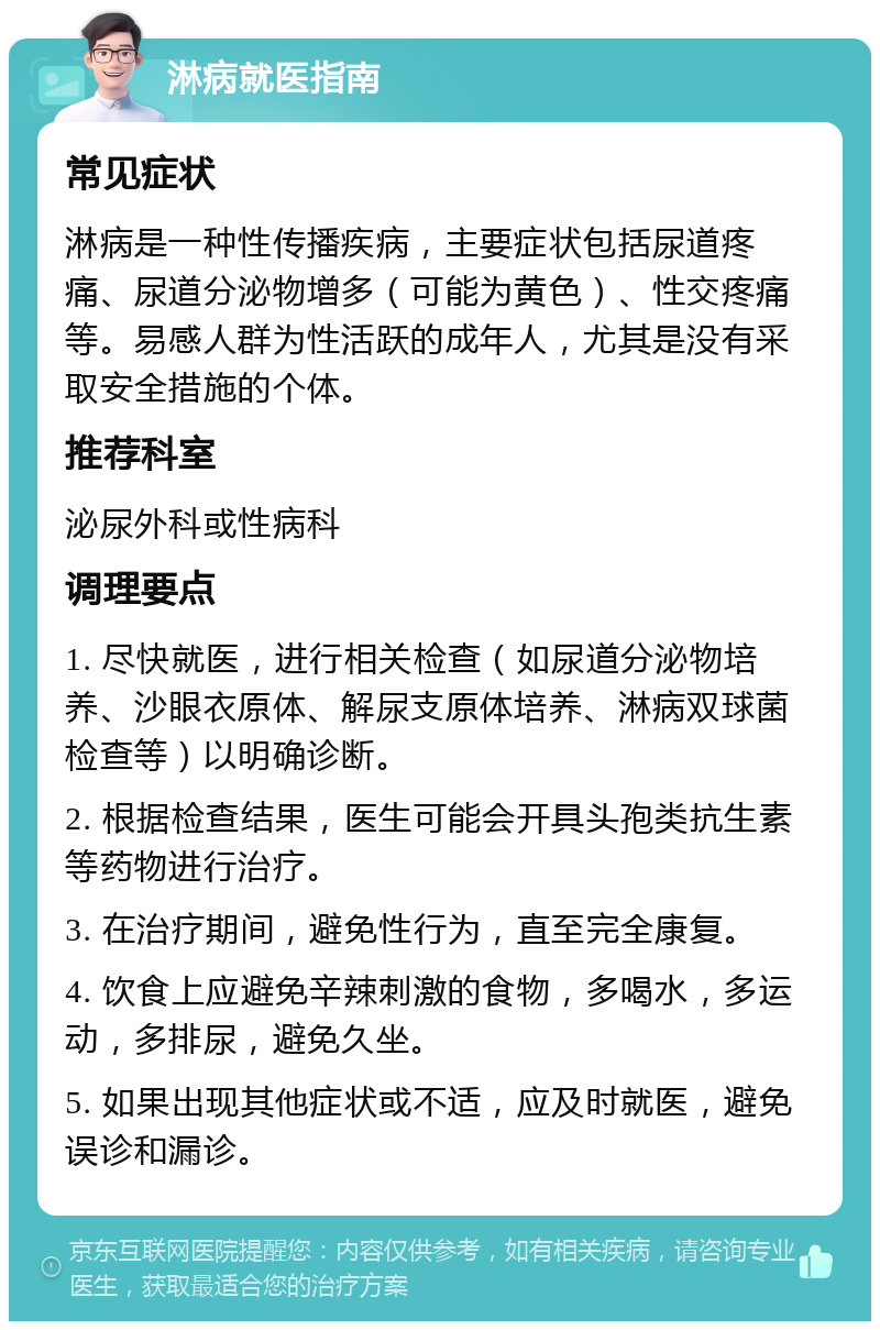 淋病就医指南 常见症状 淋病是一种性传播疾病，主要症状包括尿道疼痛、尿道分泌物增多（可能为黄色）、性交疼痛等。易感人群为性活跃的成年人，尤其是没有采取安全措施的个体。 推荐科室 泌尿外科或性病科 调理要点 1. 尽快就医，进行相关检查（如尿道分泌物培养、沙眼衣原体、解尿支原体培养、淋病双球菌检查等）以明确诊断。 2. 根据检查结果，医生可能会开具头孢类抗生素等药物进行治疗。 3. 在治疗期间，避免性行为，直至完全康复。 4. 饮食上应避免辛辣刺激的食物，多喝水，多运动，多排尿，避免久坐。 5. 如果出现其他症状或不适，应及时就医，避免误诊和漏诊。