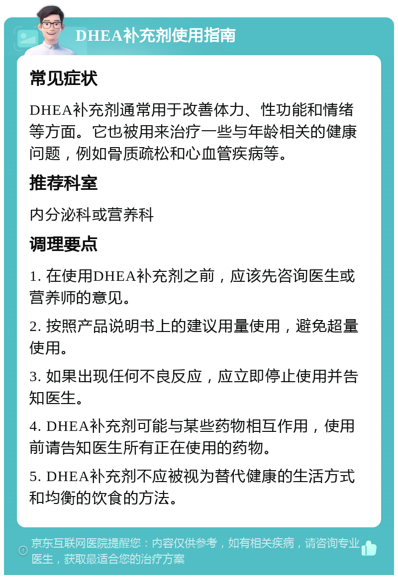 DHEA补充剂使用指南 常见症状 DHEA补充剂通常用于改善体力、性功能和情绪等方面。它也被用来治疗一些与年龄相关的健康问题，例如骨质疏松和心血管疾病等。 推荐科室 内分泌科或营养科 调理要点 1. 在使用DHEA补充剂之前，应该先咨询医生或营养师的意见。 2. 按照产品说明书上的建议用量使用，避免超量使用。 3. 如果出现任何不良反应，应立即停止使用并告知医生。 4. DHEA补充剂可能与某些药物相互作用，使用前请告知医生所有正在使用的药物。 5. DHEA补充剂不应被视为替代健康的生活方式和均衡的饮食的方法。