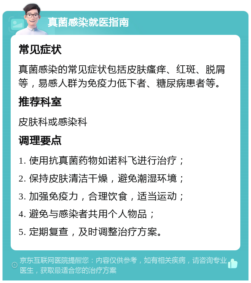 真菌感染就医指南 常见症状 真菌感染的常见症状包括皮肤瘙痒、红斑、脱屑等，易感人群为免疫力低下者、糖尿病患者等。 推荐科室 皮肤科或感染科 调理要点 1. 使用抗真菌药物如诺科飞进行治疗； 2. 保持皮肤清洁干燥，避免潮湿环境； 3. 加强免疫力，合理饮食，适当运动； 4. 避免与感染者共用个人物品； 5. 定期复查，及时调整治疗方案。