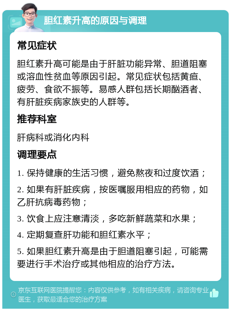 胆红素升高的原因与调理 常见症状 胆红素升高可能是由于肝脏功能异常、胆道阻塞或溶血性贫血等原因引起。常见症状包括黄疸、疲劳、食欲不振等。易感人群包括长期酗酒者、有肝脏疾病家族史的人群等。 推荐科室 肝病科或消化内科 调理要点 1. 保持健康的生活习惯，避免熬夜和过度饮酒； 2. 如果有肝脏疾病，按医嘱服用相应的药物，如乙肝抗病毒药物； 3. 饮食上应注意清淡，多吃新鲜蔬菜和水果； 4. 定期复查肝功能和胆红素水平； 5. 如果胆红素升高是由于胆道阻塞引起，可能需要进行手术治疗或其他相应的治疗方法。