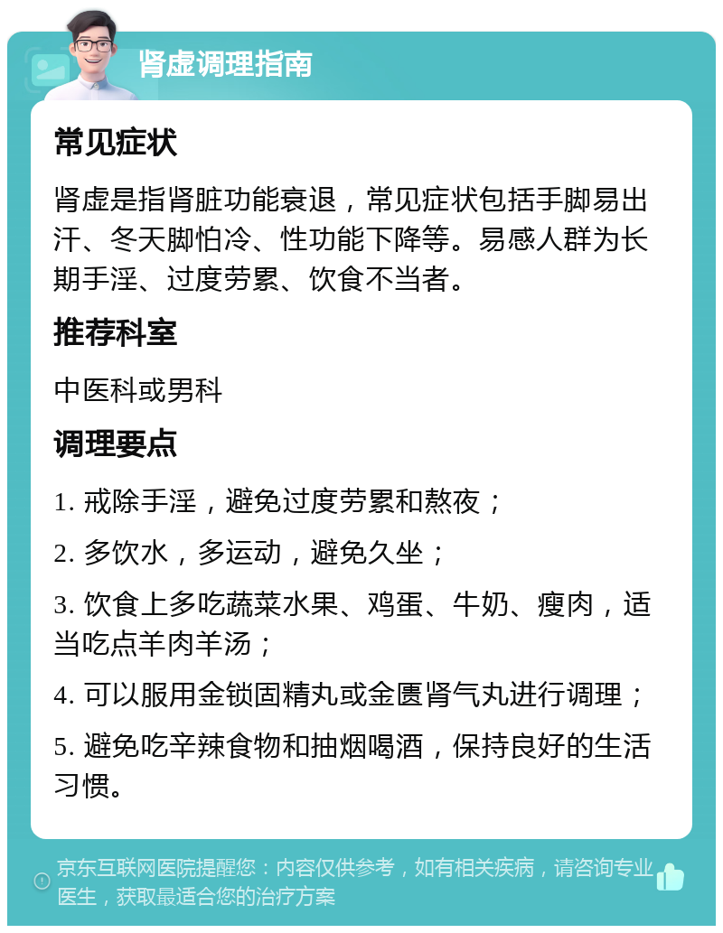 肾虚调理指南 常见症状 肾虚是指肾脏功能衰退，常见症状包括手脚易出汗、冬天脚怕冷、性功能下降等。易感人群为长期手淫、过度劳累、饮食不当者。 推荐科室 中医科或男科 调理要点 1. 戒除手淫，避免过度劳累和熬夜； 2. 多饮水，多运动，避免久坐； 3. 饮食上多吃蔬菜水果、鸡蛋、牛奶、瘦肉，适当吃点羊肉羊汤； 4. 可以服用金锁固精丸或金匮肾气丸进行调理； 5. 避免吃辛辣食物和抽烟喝酒，保持良好的生活习惯。