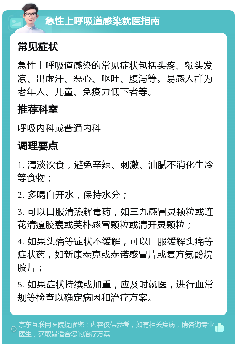 急性上呼吸道感染就医指南 常见症状 急性上呼吸道感染的常见症状包括头疼、额头发凉、出虚汗、恶心、呕吐、腹泻等。易感人群为老年人、儿童、免疫力低下者等。 推荐科室 呼吸内科或普通内科 调理要点 1. 清淡饮食，避免辛辣、刺激、油腻不消化生冷等食物； 2. 多喝白开水，保持水分； 3. 可以口服清热解毒药，如三九感冒灵颗粒或连花清瘟胶囊或芙朴感冒颗粒或清开灵颗粒； 4. 如果头痛等症状不缓解，可以口服缓解头痛等症状药，如新康泰克或泰诺感冒片或复方氨酚烷胺片； 5. 如果症状持续或加重，应及时就医，进行血常规等检查以确定病因和治疗方案。