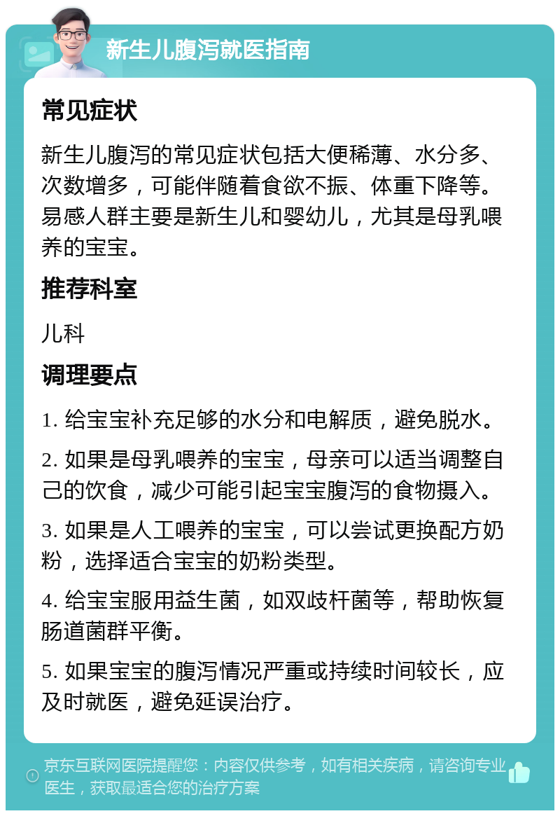 新生儿腹泻就医指南 常见症状 新生儿腹泻的常见症状包括大便稀薄、水分多、次数增多，可能伴随着食欲不振、体重下降等。易感人群主要是新生儿和婴幼儿，尤其是母乳喂养的宝宝。 推荐科室 儿科 调理要点 1. 给宝宝补充足够的水分和电解质，避免脱水。 2. 如果是母乳喂养的宝宝，母亲可以适当调整自己的饮食，减少可能引起宝宝腹泻的食物摄入。 3. 如果是人工喂养的宝宝，可以尝试更换配方奶粉，选择适合宝宝的奶粉类型。 4. 给宝宝服用益生菌，如双歧杆菌等，帮助恢复肠道菌群平衡。 5. 如果宝宝的腹泻情况严重或持续时间较长，应及时就医，避免延误治疗。