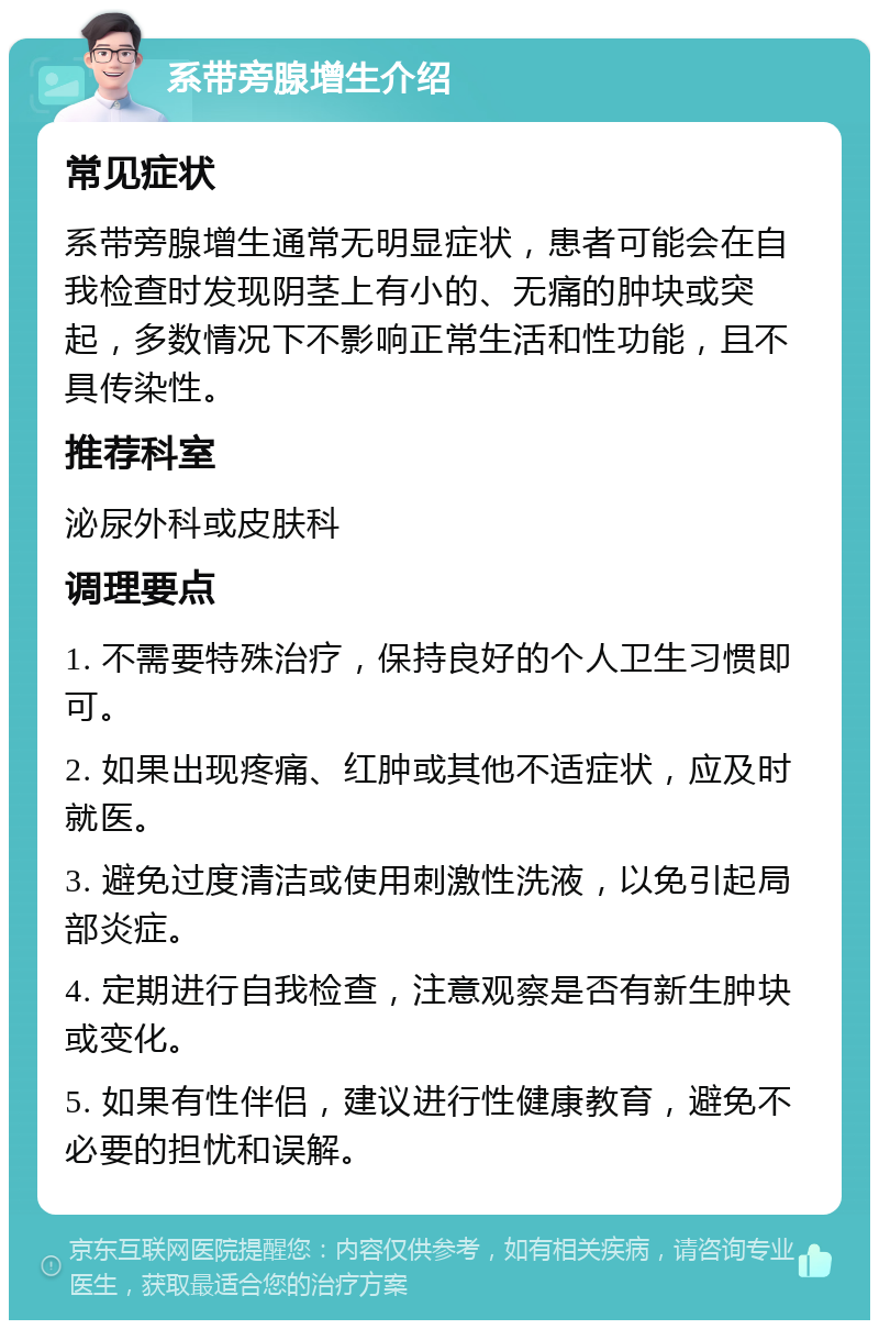 系带旁腺增生介绍 常见症状 系带旁腺增生通常无明显症状，患者可能会在自我检查时发现阴茎上有小的、无痛的肿块或突起，多数情况下不影响正常生活和性功能，且不具传染性。 推荐科室 泌尿外科或皮肤科 调理要点 1. 不需要特殊治疗，保持良好的个人卫生习惯即可。 2. 如果出现疼痛、红肿或其他不适症状，应及时就医。 3. 避免过度清洁或使用刺激性洗液，以免引起局部炎症。 4. 定期进行自我检查，注意观察是否有新生肿块或变化。 5. 如果有性伴侣，建议进行性健康教育，避免不必要的担忧和误解。