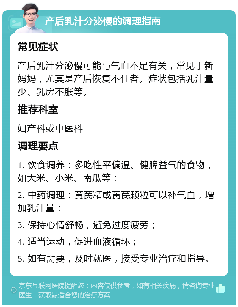 产后乳汁分泌慢的调理指南 常见症状 产后乳汁分泌慢可能与气血不足有关，常见于新妈妈，尤其是产后恢复不佳者。症状包括乳汁量少、乳房不胀等。 推荐科室 妇产科或中医科 调理要点 1. 饮食调养：多吃性平偏温、健脾益气的食物，如大米、小米、南瓜等； 2. 中药调理：黄芪精或黄芪颗粒可以补气血，增加乳汁量； 3. 保持心情舒畅，避免过度疲劳； 4. 适当运动，促进血液循环； 5. 如有需要，及时就医，接受专业治疗和指导。