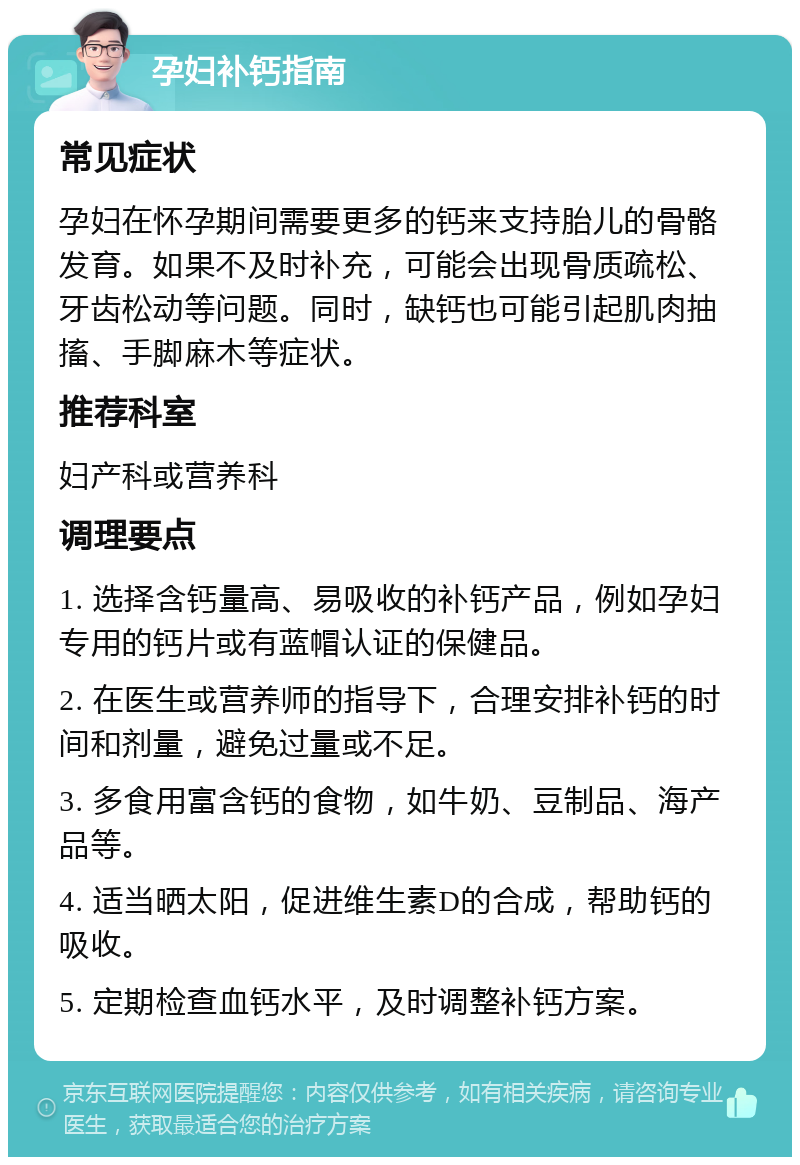 孕妇补钙指南 常见症状 孕妇在怀孕期间需要更多的钙来支持胎儿的骨骼发育。如果不及时补充，可能会出现骨质疏松、牙齿松动等问题。同时，缺钙也可能引起肌肉抽搐、手脚麻木等症状。 推荐科室 妇产科或营养科 调理要点 1. 选择含钙量高、易吸收的补钙产品，例如孕妇专用的钙片或有蓝帽认证的保健品。 2. 在医生或营养师的指导下，合理安排补钙的时间和剂量，避免过量或不足。 3. 多食用富含钙的食物，如牛奶、豆制品、海产品等。 4. 适当晒太阳，促进维生素D的合成，帮助钙的吸收。 5. 定期检查血钙水平，及时调整补钙方案。