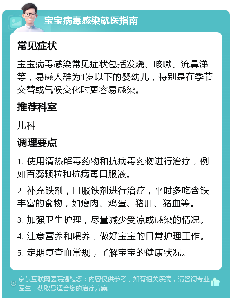 宝宝病毒感染就医指南 常见症状 宝宝病毒感染常见症状包括发烧、咳嗽、流鼻涕等，易感人群为1岁以下的婴幼儿，特别是在季节交替或气候变化时更容易感染。 推荐科室 儿科 调理要点 1. 使用清热解毒药物和抗病毒药物进行治疗，例如百蕊颗粒和抗病毒口服液。 2. 补充铁剂，口服铁剂进行治疗，平时多吃含铁丰富的食物，如瘦肉、鸡蛋、猪肝、猪血等。 3. 加强卫生护理，尽量减少受凉或感染的情况。 4. 注意营养和喂养，做好宝宝的日常护理工作。 5. 定期复查血常规，了解宝宝的健康状况。