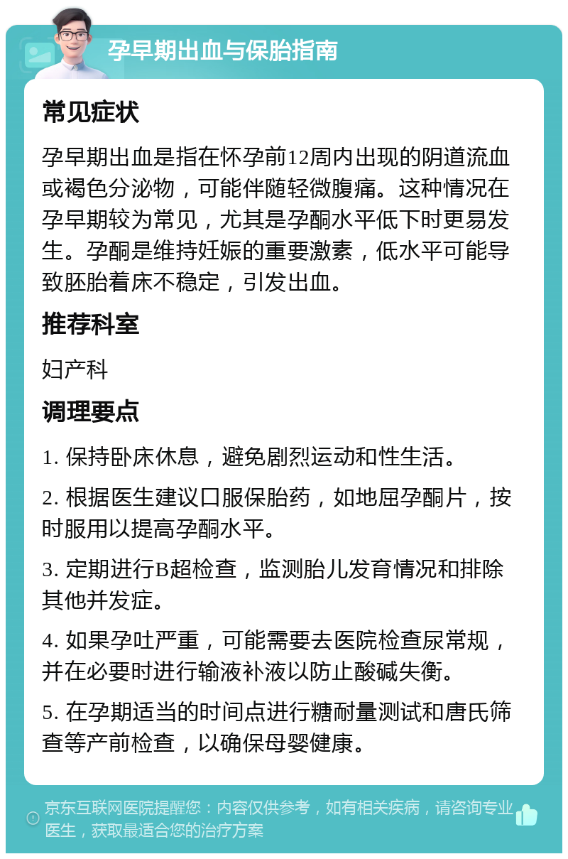 孕早期出血与保胎指南 常见症状 孕早期出血是指在怀孕前12周内出现的阴道流血或褐色分泌物，可能伴随轻微腹痛。这种情况在孕早期较为常见，尤其是孕酮水平低下时更易发生。孕酮是维持妊娠的重要激素，低水平可能导致胚胎着床不稳定，引发出血。 推荐科室 妇产科 调理要点 1. 保持卧床休息，避免剧烈运动和性生活。 2. 根据医生建议口服保胎药，如地屈孕酮片，按时服用以提高孕酮水平。 3. 定期进行B超检查，监测胎儿发育情况和排除其他并发症。 4. 如果孕吐严重，可能需要去医院检查尿常规，并在必要时进行输液补液以防止酸碱失衡。 5. 在孕期适当的时间点进行糖耐量测试和唐氏筛查等产前检查，以确保母婴健康。