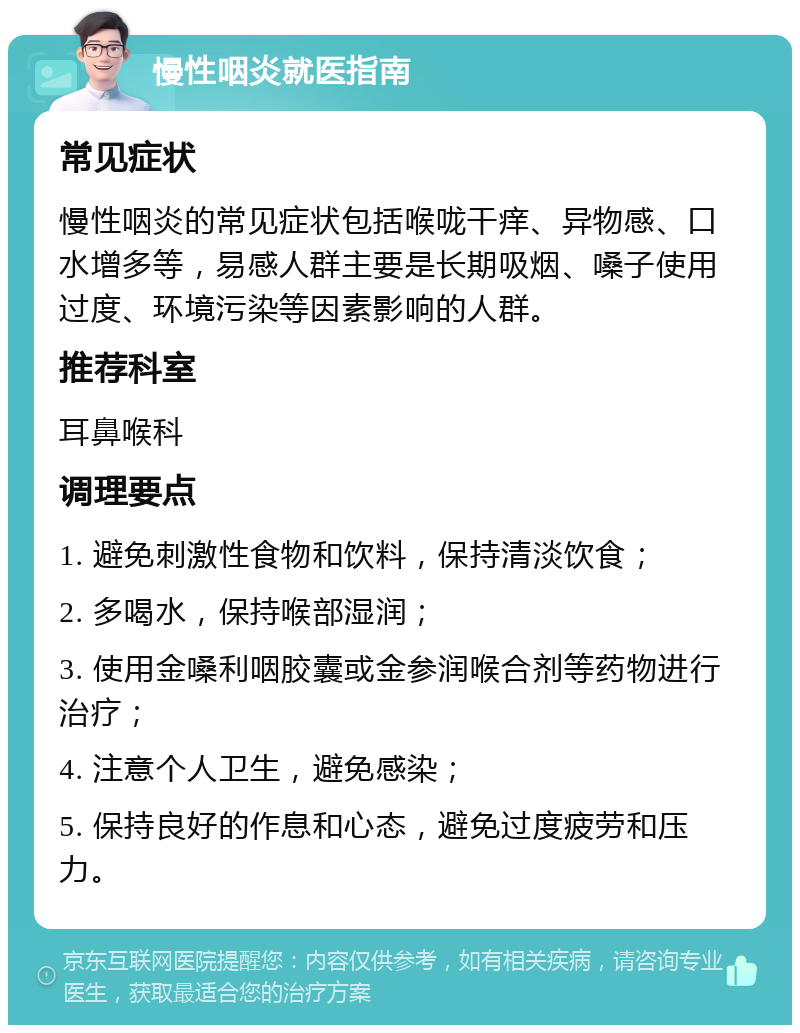 慢性咽炎就医指南 常见症状 慢性咽炎的常见症状包括喉咙干痒、异物感、口水增多等，易感人群主要是长期吸烟、嗓子使用过度、环境污染等因素影响的人群。 推荐科室 耳鼻喉科 调理要点 1. 避免刺激性食物和饮料，保持清淡饮食； 2. 多喝水，保持喉部湿润； 3. 使用金嗓利咽胶囊或金参润喉合剂等药物进行治疗； 4. 注意个人卫生，避免感染； 5. 保持良好的作息和心态，避免过度疲劳和压力。