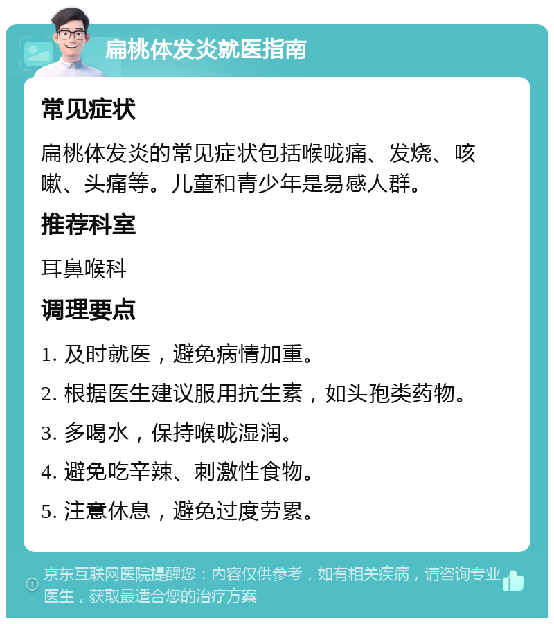 扁桃体发炎就医指南 常见症状 扁桃体发炎的常见症状包括喉咙痛、发烧、咳嗽、头痛等。儿童和青少年是易感人群。 推荐科室 耳鼻喉科 调理要点 1. 及时就医，避免病情加重。 2. 根据医生建议服用抗生素，如头孢类药物。 3. 多喝水，保持喉咙湿润。 4. 避免吃辛辣、刺激性食物。 5. 注意休息，避免过度劳累。