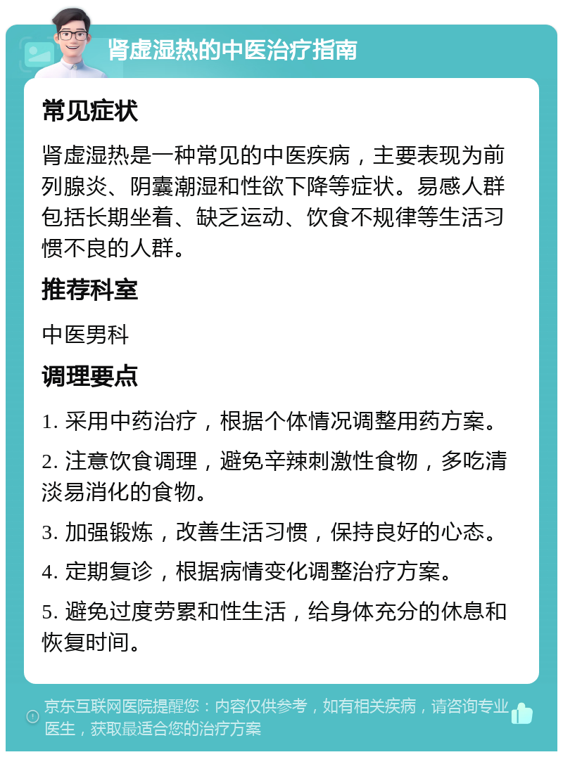 肾虚湿热的中医治疗指南 常见症状 肾虚湿热是一种常见的中医疾病，主要表现为前列腺炎、阴囊潮湿和性欲下降等症状。易感人群包括长期坐着、缺乏运动、饮食不规律等生活习惯不良的人群。 推荐科室 中医男科 调理要点 1. 采用中药治疗，根据个体情况调整用药方案。 2. 注意饮食调理，避免辛辣刺激性食物，多吃清淡易消化的食物。 3. 加强锻炼，改善生活习惯，保持良好的心态。 4. 定期复诊，根据病情变化调整治疗方案。 5. 避免过度劳累和性生活，给身体充分的休息和恢复时间。