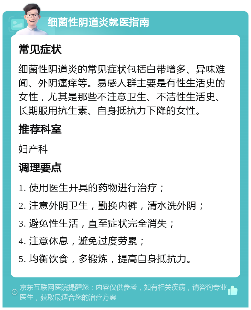 细菌性阴道炎就医指南 常见症状 细菌性阴道炎的常见症状包括白带增多、异味难闻、外阴瘙痒等。易感人群主要是有性生活史的女性，尤其是那些不注意卫生、不洁性生活史、长期服用抗生素、自身抵抗力下降的女性。 推荐科室 妇产科 调理要点 1. 使用医生开具的药物进行治疗； 2. 注意外阴卫生，勤换内裤，清水洗外阴； 3. 避免性生活，直至症状完全消失； 4. 注意休息，避免过度劳累； 5. 均衡饮食，多锻炼，提高自身抵抗力。