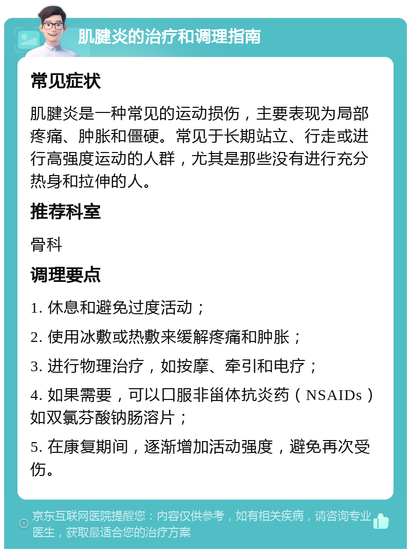 肌腱炎的治疗和调理指南 常见症状 肌腱炎是一种常见的运动损伤，主要表现为局部疼痛、肿胀和僵硬。常见于长期站立、行走或进行高强度运动的人群，尤其是那些没有进行充分热身和拉伸的人。 推荐科室 骨科 调理要点 1. 休息和避免过度活动； 2. 使用冰敷或热敷来缓解疼痛和肿胀； 3. 进行物理治疗，如按摩、牵引和电疗； 4. 如果需要，可以口服非甾体抗炎药（NSAIDs）如双氯芬酸钠肠溶片； 5. 在康复期间，逐渐增加活动强度，避免再次受伤。