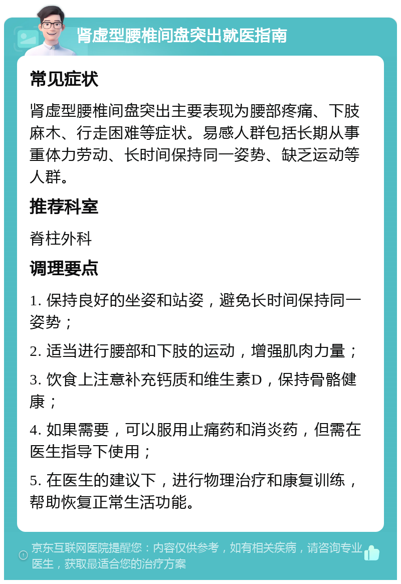 肾虚型腰椎间盘突出就医指南 常见症状 肾虚型腰椎间盘突出主要表现为腰部疼痛、下肢麻木、行走困难等症状。易感人群包括长期从事重体力劳动、长时间保持同一姿势、缺乏运动等人群。 推荐科室 脊柱外科 调理要点 1. 保持良好的坐姿和站姿，避免长时间保持同一姿势； 2. 适当进行腰部和下肢的运动，增强肌肉力量； 3. 饮食上注意补充钙质和维生素D，保持骨骼健康； 4. 如果需要，可以服用止痛药和消炎药，但需在医生指导下使用； 5. 在医生的建议下，进行物理治疗和康复训练，帮助恢复正常生活功能。