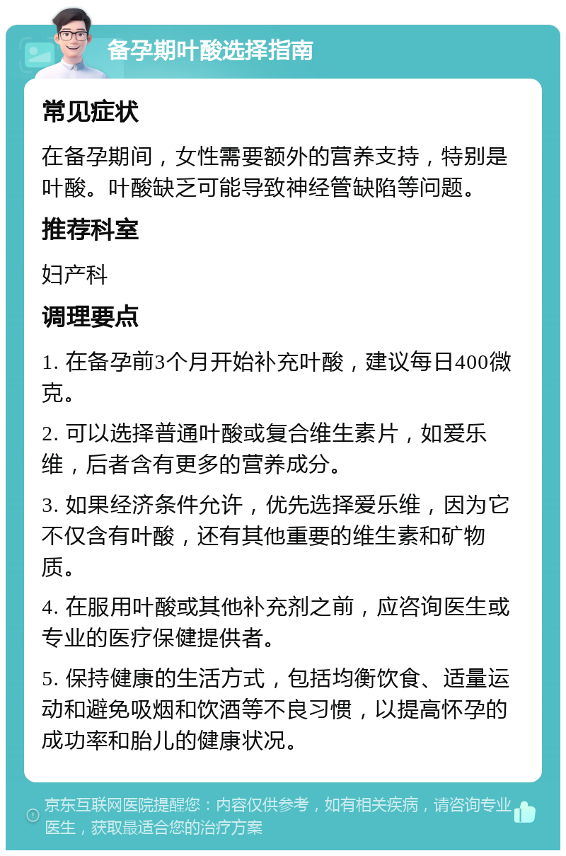 备孕期叶酸选择指南 常见症状 在备孕期间，女性需要额外的营养支持，特别是叶酸。叶酸缺乏可能导致神经管缺陷等问题。 推荐科室 妇产科 调理要点 1. 在备孕前3个月开始补充叶酸，建议每日400微克。 2. 可以选择普通叶酸或复合维生素片，如爱乐维，后者含有更多的营养成分。 3. 如果经济条件允许，优先选择爱乐维，因为它不仅含有叶酸，还有其他重要的维生素和矿物质。 4. 在服用叶酸或其他补充剂之前，应咨询医生或专业的医疗保健提供者。 5. 保持健康的生活方式，包括均衡饮食、适量运动和避免吸烟和饮酒等不良习惯，以提高怀孕的成功率和胎儿的健康状况。