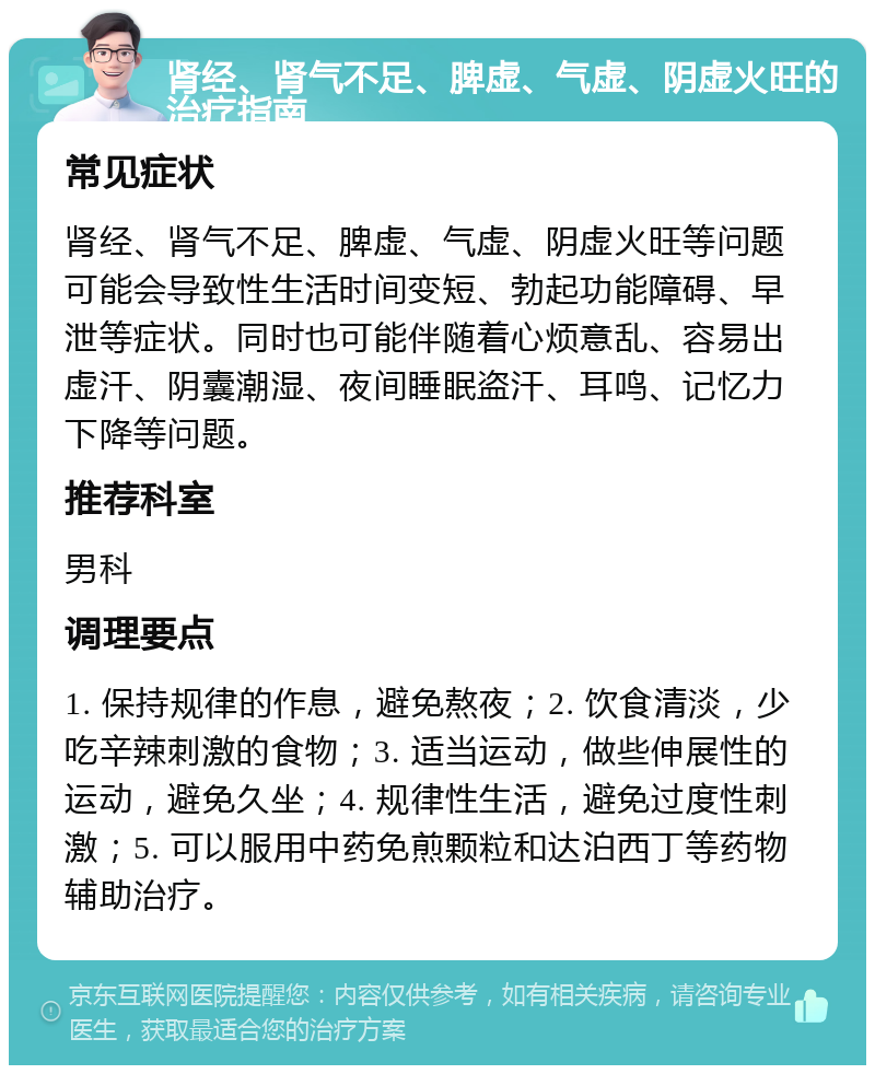 肾经、肾气不足、脾虚、气虚、阴虚火旺的治疗指南 常见症状 肾经、肾气不足、脾虚、气虚、阴虚火旺等问题可能会导致性生活时间变短、勃起功能障碍、早泄等症状。同时也可能伴随着心烦意乱、容易出虚汗、阴囊潮湿、夜间睡眠盗汗、耳鸣、记忆力下降等问题。 推荐科室 男科 调理要点 1. 保持规律的作息，避免熬夜；2. 饮食清淡，少吃辛辣刺激的食物；3. 适当运动，做些伸展性的运动，避免久坐；4. 规律性生活，避免过度性刺激；5. 可以服用中药免煎颗粒和达泊西丁等药物辅助治疗。