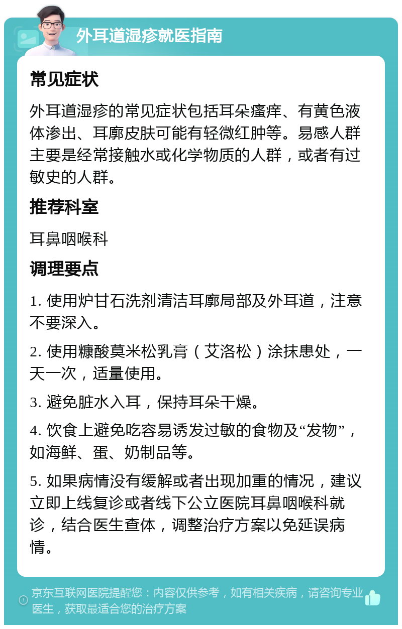 外耳道湿疹就医指南 常见症状 外耳道湿疹的常见症状包括耳朵瘙痒、有黄色液体渗出、耳廓皮肤可能有轻微红肿等。易感人群主要是经常接触水或化学物质的人群，或者有过敏史的人群。 推荐科室 耳鼻咽喉科 调理要点 1. 使用炉甘石洗剂清洁耳廓局部及外耳道，注意不要深入。 2. 使用糠酸莫米松乳膏（艾洛松）涂抹患处，一天一次，适量使用。 3. 避免脏水入耳，保持耳朵干燥。 4. 饮食上避免吃容易诱发过敏的食物及“发物”，如海鲜、蛋、奶制品等。 5. 如果病情没有缓解或者出现加重的情况，建议立即上线复诊或者线下公立医院耳鼻咽喉科就诊，结合医生查体，调整治疗方案以免延误病情。