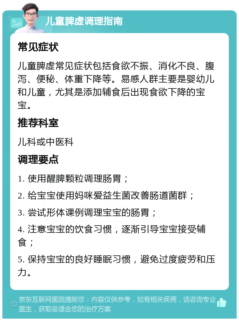 儿童脾虚调理指南 常见症状 儿童脾虚常见症状包括食欲不振、消化不良、腹泻、便秘、体重下降等。易感人群主要是婴幼儿和儿童，尤其是添加辅食后出现食欲下降的宝宝。 推荐科室 儿科或中医科 调理要点 1. 使用醒脾颗粒调理肠胃； 2. 给宝宝使用妈咪爱益生菌改善肠道菌群； 3. 尝试形体课例调理宝宝的肠胃； 4. 注意宝宝的饮食习惯，逐渐引导宝宝接受辅食； 5. 保持宝宝的良好睡眠习惯，避免过度疲劳和压力。