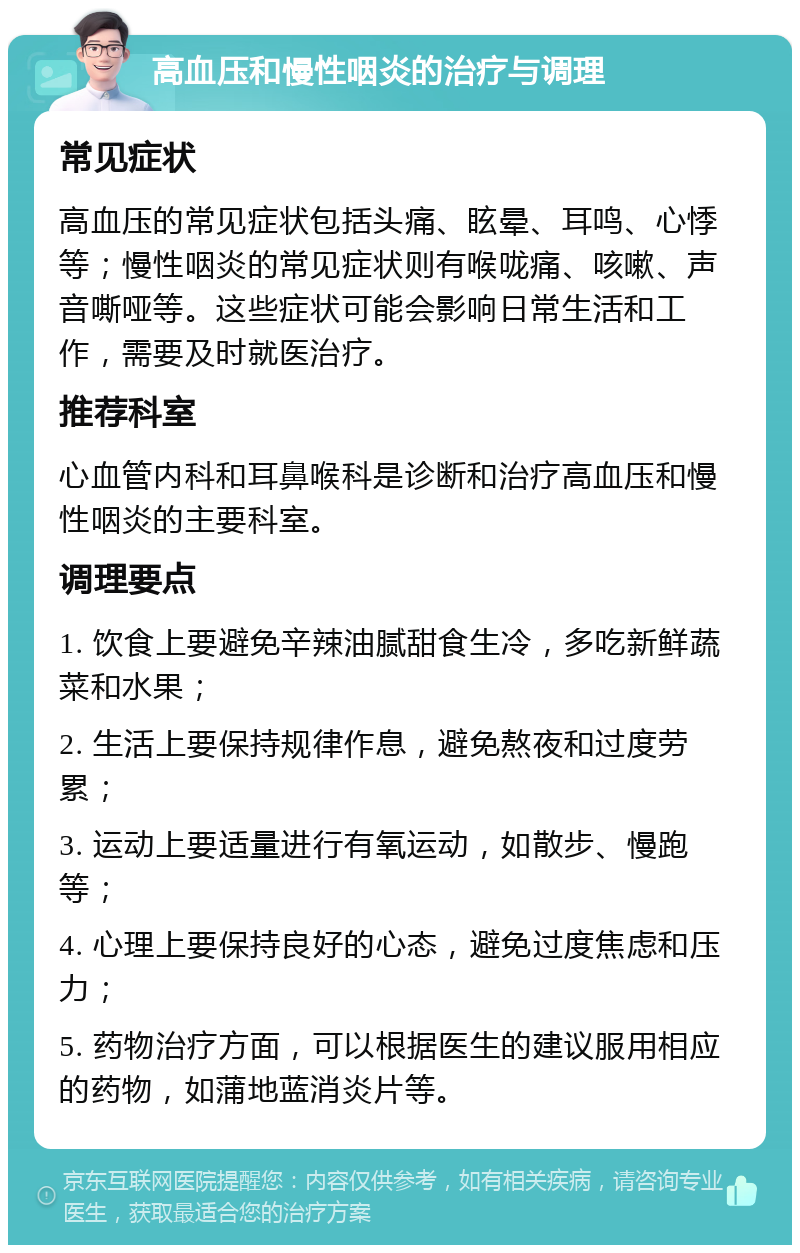 高血压和慢性咽炎的治疗与调理 常见症状 高血压的常见症状包括头痛、眩晕、耳鸣、心悸等；慢性咽炎的常见症状则有喉咙痛、咳嗽、声音嘶哑等。这些症状可能会影响日常生活和工作，需要及时就医治疗。 推荐科室 心血管内科和耳鼻喉科是诊断和治疗高血压和慢性咽炎的主要科室。 调理要点 1. 饮食上要避免辛辣油腻甜食生冷，多吃新鲜蔬菜和水果； 2. 生活上要保持规律作息，避免熬夜和过度劳累； 3. 运动上要适量进行有氧运动，如散步、慢跑等； 4. 心理上要保持良好的心态，避免过度焦虑和压力； 5. 药物治疗方面，可以根据医生的建议服用相应的药物，如蒲地蓝消炎片等。